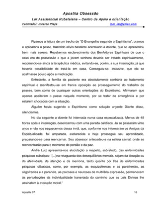Apostila Obsessão
Lar Assistencial Rubataiana – Centro de Apoio e orientação
Facilitador: Ricardo Plaça iper_lar@ymail.com
Fizemos a leitura de um trecho de “O Evangelho segundo o Espiritismo”, oramos
e aplicamos o passe, trazendo alívio bastante acentuado à doente, que se apresentou
bem mais serena. Recebemos esclarecimento dos Benfeitores Espirituais de que o
caso era de possessão e que a jovem senhora deveria ser tratada espiritualmente,
recorrendo-se ainda à terapêutica médica, evitando-se, porém, a sua internação, já que
haveria possibilidade de tratá-la em casa. Conseguiu-se, inclusive, que ela se
acalmasse pouco após a medicação.
Entretanto, a família da paciente era absolutamente contrária ao tratamento
espiritual e manifestou-se em franca oposição ao prosseguimento do trabalho de
passes, bem como de quaisquer outras orientações do Espiritismo. Afirmaram que
apenas aceitaram o passe naquele momento, por se tratar de emergência e por
estarem chocados com a situação.
Alguém havia sugerido o Espiritismo como solução urgente Diante disso,
silenciamos.
No dia seguinte a doente foi internada numa casa especializada. Menos de 48
horas após a internação, desencarnou com uma parada cardíaca. Já se passaram vinte
anos e não nos esquecemos dessa irmã, que, conforme nos informaram os Amigos da
Espiritualidade, foi amparada, esclarecida e hoje prossegue seu aprendizado,
preparando-se para reencarnar. Seu obsessor antecedeu-a na esfera carnal, onde se
reencontrarão para o momento do perdão e da paz.
André Luiz apresenta-nos elucidação a respeito, sobretudo, das enfermidades
psíquicas clássicas: “(...)na retaguarda dos desequilíbrios mentais, sejam da ideação ou
da afetividade, da atenção e da memória, tanto quanto por trás de enfermidades
psíquicas clássicas, como, por exemplo, as esquizofrenias e as parafrenias, as
oligofrenias e a paranóia, as psicoses e neuroses de multifária expressão, permanecem
ás perturbações da individualidade transviada do caminho que as Leis Divinas lhe
assinalam à evolução moral.”
Apostila 07 16
 