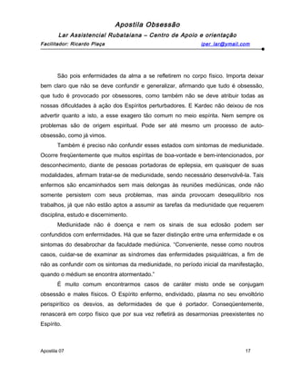 Apostila Obsessão
Lar Assistencial Rubataiana – Centro de Apoio e orientação
Facilitador: Ricardo Plaça iper_lar@ymail.com
São pois enfermidades da alma a se refletirem no corpo físico. Importa deixar
bem claro que não se deve confundir e generalizar, afirmando que tudo é obsessão,
que tudo é provocado por obsessores, como também não se deve atribuir todas as
nossas dificuldades à ação dos Espíritos perturbadores. E Kardec não deixou de nos
advertir quanto a isto, a esse exagero tão comum no meio espírita. Nem sempre os
problemas são de origem espiritual. Pode ser até mesmo um processo de auto-
obsessão, como já vimos.
Também é preciso não confundir esses estados com sintomas de mediunidade.
Ocorre freqüentemente que muitos espíritas de boa-vontade e bem-intencionados, por
desconhecimento, diante de pessoas portadoras de epilepsia, em quaisquer de suas
modalidades, afirmam tratar-se de mediunidade, sendo necessário desenvolvê-la. Tais
enfermos são encaminhados sem mais delongas às reuniões mediúnicas, onde não
somente persistem com seus problemas, mas ainda provocam desequilíbrio nos
trabalhos, já que não estão aptos a assumir as tarefas da mediunidade que requerem
disciplina, estudo e discernimento.
Mediunidade não é doença e nem os sinais de sua eclosão podem ser
confundidos com enfermidades. Há que se fazer distinção entre uma enfermidade e os
sintomas do desabrochar da faculdade mediúnica. “Conveniente, nesse como noutros
casos, cuidar-se de examinar as síndromes das enfermidades psiquiátricas, a fim de
não as confundir com os sintomas da mediunidade, no período inicial da manifestação,
quando o médium se encontra atormentado.”
É muito comum encontrarmos casos de caráter misto onde se conjugam
obsessão e males físicos. O Espírito enfermo, endividado, plasma no seu envoltório
perispirítico os desvios, as deformidades de que é portador. Conseqüentemente,
renascerá em corpo físico que por sua vez refletirá as desarmonias preexistentes no
Espírito.
Apostila 07 17
 