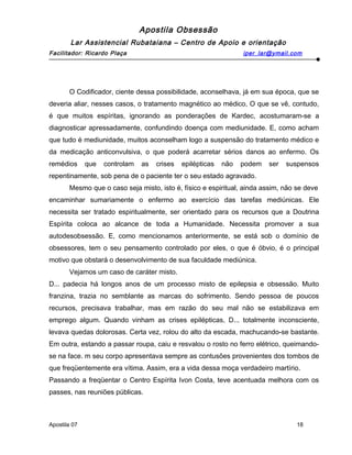 Apostila Obsessão
Lar Assistencial Rubataiana – Centro de Apoio e orientação
Facilitador: Ricardo Plaça iper_lar@ymail.com
O Codificador, ciente dessa possibilidade, aconselhava, já em sua época, que se
deveria aliar, nesses casos, o tratamento magnético ao médico, O que se vê, contudo,
é que muitos espíritas, ignorando as ponderações de Kardec, acostumaram-se a
diagnosticar apressadamente, confundindo doença com mediunidade. E, como acham
que tudo é mediunidade, muitos aconselham logo a suspensão do tratamento médico e
da medicação anticonvulsiva, o que poderá acarretar sérios danos ao enfermo. Os
remédios que controlam as crises epilépticas não podem ser suspensos
repentinamente, sob pena de o paciente ter o seu estado agravado.
Mesmo que o caso seja misto, isto é, físico e espiritual, ainda assim, não se deve
encaminhar sumariamente o enfermo ao exercício das tarefas mediúnicas. Ele
necessita ser tratado espiritualmente, ser orientado para os recursos que a Doutrina
Espírita coloca ao alcance de toda a Humanidade. Necessita promover a sua
autodesobsessão. E, como mencionamos anteriormente, se está sob o domínio de
obsessores, tem o seu pensamento controlado por eles, o que é óbvio, é o principal
motivo que obstará o desenvolvimento de sua faculdade mediúnica.
Vejamos um caso de caráter misto.
D... padecia há longos anos de um processo misto de epilepsia e obsessão. Muito
franzina, trazia no semblante as marcas do sofrimento. Sendo pessoa de poucos
recursos, precisava trabalhar, mas em razão do seu mal não se estabilizava em
emprego algum. Quando vinham as crises epilépticas, D... totalmente inconsciente,
levava quedas dolorosas. Certa vez, rolou do alto da escada, machucando-se bastante.
Em outra, estando a passar roupa, caiu e resvalou o rosto no ferro elétrico, queimando-
se na face. m seu corpo apresentava sempre as contusões provenientes dos tombos de
que freqüentemente era vítima. Assim, era a vida dessa moça verdadeiro martírio.
Passando a freqüentar o Centro Espírita Ivon Costa, teve acentuada melhora com os
passes, nas reuniões públicas.
Apostila 07 18
 