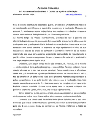 Apostila Obsessão
Lar Assistencial Rubataiana – Centro de Apoio e orientação
Facilitador: Ricardo Plaça iper_lar@ymail.com
Feita a consulta espiritual, foi esclarecido que D... precisava de um tratamento médico e
de desobsessão, prontificou-se a examiná-la e prescrever a medicação. Efetuados os
exames, D... relutava em aceitar o diagnóstico. Mas, acabou concordando e começou a
usar os medicamentos. Pela primeira vez, as crises desapareceram.
Ao mesmo tempo era tratada espiritualmente. Constatou-se que a paciente era
atormentada por dezenas de obsessores. Em encarnação anterior havia sido pessoa de
muito poder e de grande perversidade. Antes da encarnação atual, tivera outra, em que
renascera num corpo disforme. A existência de hoje representava o início de sua
recuperação, através do ensejo de conhecer o Espiritismo e também de se mostrar
regenerada aos seus perseguidores, propiciando oportunidade de reajustamento e
perdão mútuo. Um número expressivo de seus obsessores foi esclarecido, em trabalho
que se prolongou durante alguns anos.
Entretanto, após algum tempo de uso dos remédios, D... resolveu por si mesma
— e influenciada, é óbvio, pelos obsessores — suspendê-los. As crises voltaram, mas a
doente afirmava ser o seu mal apenas espiritual. Estava condicionada a afirmativas
desse teor, pois em todos os lugares que freqüentara nunca lhe haviam alertado para o
fato de ter também um componente físico o seu problema. Aconselhada pelo médico e
pelos companheiros, e até pelo Mentor, ela voltou a usar a medicação. Mas, logo
depois, suspendia-a novamente. D.... finalmente, parou por completo com o tratamento.
Preferia dizer-se obsidiada. Durante todos esses anos a paciente colaborou em
pequenas tarefas no Centro, onde, aliás, era assídua e perseverante.
Com o passar do tempo, como as crises não desaparecessem e as orientações
continuassem a indicar o uso dos remédios, ela começou a mostrar-se insatisfeita.
Comentou que talvez fosse necessário outro tipo de trabalho para o seu caso.
Soube-se que estava sendo influenciada por uma pessoa que dizia ter solução melhor
para ela. E aos poucos deixou de comparecer ao Centro, indiferente a todos os
conselhos.
Apostila 07 19
 