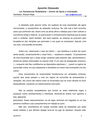 Apostila Obsessão
Lar Assistencial Rubataiana – Centro de Apoio e orientação
Facilitador: Ricardo Plaça iper_lar@ymail.com
A obsessão pode assumir ainda, em qualquer de suas expressões até agora
mencionadas, a característica de obsessão recíproca. Na vida real é fácil encontrar
casos que confirmem isto. Assim como as almas afins e voltadas para o bem cultivam a
convivência amiga e fraterna, na qual buscam o enriquecimento espiritual que as possa
nutrir e confortar, assim também, sob outro aspecto, as criaturas se procuram para
locupletar-se das vibrações que permutam e nas quais se comprazem. Apenas, uma
vez mais, uma questão de escolha.
André Luiz, observando o caso de Libório — que obsidiava a mulher por quem
sentia paixão, vampirizando-lhe o corpo físico — esclarece a respeito: “O pensamento
da irmã encarnada que o nosso amigo vampiriza está presente nele, atormentando-o.
Acham-se ambos sintonizados na mesma onda. É um caso de perseguição recíproca.
(...) enquanto não lhes modificamos as disposições espirituais (.. .) jazem no regime da
escravidão mútua, em que obsessores e obsidiados se nutrem das emanações uns dos
outros.”
Essa característica de reciprocidade transforma-se em verdadeira simbiose,
quando dois seres passam a viver em regime de comunhão de pensamentos e
vibrações. Isto ocorre até mesmo entre os encarnados que se unem através do amor
desequilibrado, mantendo um relacionamento enervante.
São as paixões avassaladoras que tornam os seres totalmente cegos a
quaisquer outros acontecimentos e interesses, fechando-se ambos num egoísmo a
dois, altamente
perturbador. Esses relacionamentos, via de regra, terminam em tragédias se um dos
parceiros modificar o seu comportamento em relação ao outro.
Não raro, encontramos em nossas reuniões casos de obsidiados que estão
sendo tratados e que afirmam desejar livrar-se do jugo do obsessor. Quando este,
Apostila 07 2
 