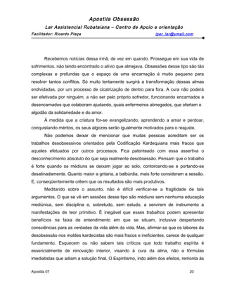 Apostila Obsessão
Lar Assistencial Rubataiana – Centro de Apoio e orientação
Facilitador: Ricardo Plaça iper_lar@ymail.com
Recebemos notícias dessa irmã, de vez em quando. Prossegue em sua vida de
sofrimentos, não tendo encontrado o alívio que almejava. Obsessões desse tipo são tão
complexas e profundas que o espaço de uma encarnação é muito pequeno para
resolver tantos conflitos. Só muito lentamente surgirá a transformação dessas almas
endividadas, por um processo de cicatrização de dentro para fora. A cura não poderá
ser efetivada por ninguém, a não ser pelo próprio sofredor, funcionando encarnados e
desencarnados que colaboram ajudando, quais enfermeiros abnegados, que ofertam o
algodão da solidariedade e do amor.
À medida que a criatura for-se evangelizando, aprendendo a amar e perdoar,
conquistando méritos, os seus algozes serão igualmente motivados para o reajuste.
Não podemos deixar de mencionar que muitas pessoas acreditam ser os
trabalhos desobsessivos orientados pela Codificação Kardequiana mais fracos que
aqueles efetuados por outros processos. Fica patenteado com essa assertiva o
desconhecimento absoluto do que seja realmente desobsessão. Pensam que o trabalho
é forte quando os médiuns se deixam jogar ao solo, contorcendo-se e portando-se
desatinadamente. Quanto maior a gritaria, a balbúrdia, mais forte consideram a sessão.
E, conseqüentemente crêem que os resultados são mais produtivos.
Meditando sobre o assunto, não é difícil verificar-se a fragilidade de tais
argumentos. O que se vê em sessões desse tipo são médiuns sem nenhuma educação
mediúnica, sem disciplina e, sobretudo, sem estudo, a servirem de instrumento a
manifestações de teor primitivo. É inegável que esses trabalhos podem apresentar
benefícios na faixa de entendimento em que se situam, inclusive despertando
consciências para as verdades da vida além da vida. Mas, afirmar-se que os labores da
desobsessão nos moldes kardecistas são mais fracos e ineficientes, carece de qualquer
fundamento. Esquecem ou não sabem tais críticos que todo trabalho espírita é
essencialmente de renovação interior, visando à cura da alma, não a fórmulas
imediatistas que adiam a solução final, O Espiritismo, indo além dos efeitos, remonta às
Apostila 07 20
 