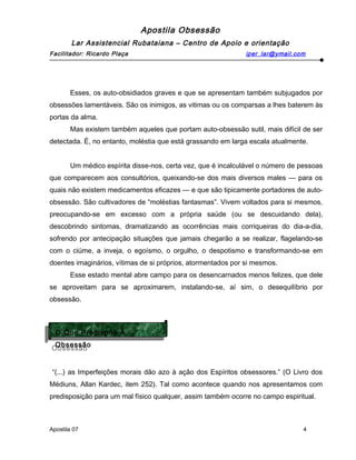 Apostila Obsessão
Lar Assistencial Rubataiana – Centro de Apoio e orientação
Facilitador: Ricardo Plaça iper_lar@ymail.com
Esses, os auto-obsidiados graves e que se apresentam também subjugados por
obsessões lamentáveis. São os inimigos, as vitimas ou os comparsas a lhes baterem às
portas da alma.
Mas existem também aqueles que portam auto-obsessão sutil, mais difícil de ser
detectada. É, no entanto, moléstia que está grassando em larga escala atualmente.
Um médico espírita disse-nos, certa vez, que é incalculável o número de pessoas
que comparecem aos consultórios, queixando-se dos mais diversos males — para os
quais não existem medicamentos eficazes — e que são tipicamente portadores de auto-
obsessão. São cultivadores de “moléstias fantasmas”. Vivem voltados para si mesmos,
preocupando-se em excesso com a própria saúde (ou se descuidando dela),
descobrindo sintomas, dramatizando as ocorrências mais corriqueiras do dia-a-dia,
sofrendo por antecipação situações que jamais chegarão a se realizar, flagelando-se
com o ciúme, a inveja, o egoísmo, o orgulho, o despotismo e transformando-se em
doentes imaginários, vítimas de si próprios, atormentados por si mesmos.
Esse estado mental abre campo para os desencarnados menos felizes, que dele
se aproveitam para se aproximarem, instalando-se, aí sim, o desequilíbrio por
obsessão.
“(...) as Imperfeições morais dão azo à ação dos Espíritos obsessores.” (O Livro dos
Médiuns, Allan Kardec, item 252). Tal como acontece quando nos apresentamos com
predisposição para um mal físico qualquer, assim também ocorre no campo espiritual.
Apostila 07 4
O Que Predispõe À
Obsessão
O Que Predispõe À
Obsessão
 