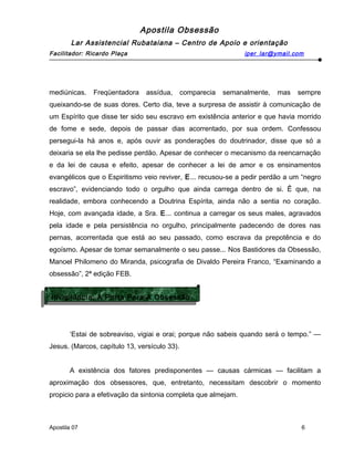 Apostila Obsessão
Lar Assistencial Rubataiana – Centro de Apoio e orientação
Facilitador: Ricardo Plaça iper_lar@ymail.com
mediúnicas. Freqüentadora assídua, comparecia semanalmente, mas sempre
queixando-se de suas dores. Certo dia, teve a surpresa de assistir à comunicação de
um Espírito que disse ter sido seu escravo em existência anterior e que havia morrido
de fome e sede, depois de passar dias acorrentado, por sua ordem. Confessou
persegui-la há anos e, após ouvir as ponderações do doutrinador, disse que só a
deixaria se ela lhe pedisse perdão. Apesar de conhecer o mecanismo da reencarnação
e da lei de causa e efeito, apesar de conhecer a lei de amor e os ensinamentos
evangélicos que o Espiritismo veio reviver, E... recusou-se a pedir perdão a um “negro
escravo”, evidenciando todo o orgulho que ainda carrega dentro de si. Ê que, na
realidade, embora conhecendo a Doutrina Espírita, ainda não a sentia no coração.
Hoje, com avançada idade, a Sra. E... continua a carregar os seus males, agravados
pela idade e pela persistência no orgulho, principalmente padecendo de dores nas
pernas, acorrentada que está ao seu passado, como escrava da prepotência e do
egoísmo. Apesar de tomar semanalmente o seu passe... Nos Bastidores da Obsessão,
Manoel Philomeno do Miranda, psicografia de Divaldo Pereira Franco, “Examinando a
obsessão”, 2ª edição FEB.
‘Estai de sobreaviso, vigiai e orai; porque não sabeis quando será o tempo.” —
Jesus. (Marcos, capítulo 13, versículo 33).
A existência dos fatores predisponentes — causas cármicas — facilitam a
aproximação dos obsessores, que, entretanto, necessitam descobrir o momento
propicio para a efetivação da sintonia completa que almejam.
Apostila 07 6
Invigilãncia: A Porta Para A Obsessão
Invigilãncia: A Porta Para A Obsessão
 