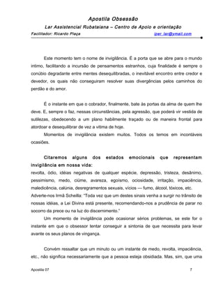 Apostila Obsessão
Lar Assistencial Rubataiana – Centro de Apoio e orientação
Facilitador: Ricardo Plaça iper_lar@ymail.com
Este momento tem o nome de invigilância. É a porta que se abre para o mundo
intimo, facilitando a incursão de pensamentos estranhos, cuja finalidade é sempre o
conúbio degradante entre mentes desequilibradas, o inevitável encontro entre credor e
devedor, os quais não conseguiram resolver suas divergências pelos caminhos do
perdão e do amor.
É o instante em que o cobrador, finalmente, bate às portas da alma de quem lhe
deve. E, sempre o faz, nessas circunstâncias, pela agressão, que poderá vir vestida de
sutilezas, obedecendo a um plano habilmente traçado ou de maneira frontal para
atordoar e desequilibrar de vez a vitima de hoje.
Momentos de invigilância existem muitos. Todos os temos em incontáveis
ocasiões.
Citaremos alguns dos estados emocionais que representam
invigilância em nossa vida:
revolta, ódio, idéias negativas de qualquer espécie, depressão, tristeza, desânimo,
pessimismo, medo, ciúme, avareza, egoísmo, ociosidade, irritação, impaciência,
maledicência, calúnia, desregramentos sexuais, vícios — fumo, álcool, tóxicos, etc.
Adverte-nos Irmã Scheilla: “Toda vez que um destes sinais venha a surgir no trânsito de
nossas idéias, a Lei Divina está presente, recomendando-nos a prudência de parar no
socorro da prece ou na luz do discernimento.”
Um momento de invigilância pode ocasionar sérios problemas, se este for o
instante em que o obsessor tentar conseguir a sintonia de que necessita para levar
avante os seus planos de vingança.
Convém ressaltar que um minuto ou um instante de medo, revolta, impaciência,
etc., não significa necessariamente que a pessoa esteja obsidiada. Mas, sim, que uma
Apostila 07 7
 