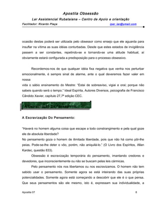Apostila Obsessão
Lar Assistencial Rubataiana – Centro de Apoio e orientação
Facilitador: Ricardo Plaça iper_lar@ymail.com
ocasião destas poderá ser utilizada pelo obsessor como ensejo que ele aguarda para
insuflar na vítima as suas idéias conturbadas. Desde que estes estados de invigilância
passem a ser constantes, repetindo-se e tornando-se uma atitude habitual, aí
obviamente estará configurada a predisposição para o processo obsessivo.
Recordemos-nos de que qualquer idéia fixa negativa que venha nos perturbar
emocionalmente, é sempre sinal de alarme, ante o qual deveremos fazer valer em
nossa
vida o sábio ensinamento do Mestre: “Estai de sobreaviso, vigiai e orai; porque não
sabeis quando será o tempo.” Ideal Espírita, Autores Diversos, psicografia de Francisco
Cândido Xavier, capítulo 27,7ª edição CEC.
A Escravização Do Pensamento:
“Haverá no homem alguma coisa que escape a todo constrangimento e pela qual goze
ele de absoluta liberdade?
No pensamento goza o homem de ilimitada liberdade, pois que não há como pôr-lhe
peias. Pode-se-lhe deter o vôo, porém, não aniquilá-lo.” (O Livro dos Espíritos, Allan
Kardec, questão 833).
Obsessão é escravização temporária do pensamento, imantando credores e
devedores, que inconscientemente ou não se buscam pelas leis cármicas.
Pelo pensamento nós nos libertamos ou nos escravizamos. O homem não tem
sabido usar o pensamento. Somente agora se está inteirando das suas próprias
potencialidades. Somente agora está começando a descobrir que ele é o que pensa.
Que seus pensamentos são ele mesmo, isto é, expressam sua individualidade, a
Apostila 07 8
A Escravização Do Pensamento:
A Escravização Do Pensamento:
 