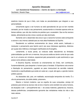 Apostila Obsessão
Lar Assistencial Rubataiana – Centro de Apoio e orientação
Facilitador: Ricardo Plaça iper_lar@ymail.com
essência mesma de que é feito, com todas as peculiaridades que integram a sua
personalidade.
Unicamente agora o ser humano se está apercebendo de que se tem mantido
cerceado, por ter viciado o seu pensamento, acostumando-o a transitar apenas entre as
baixas esferas, que vão dos instintos às paixões que o avassalam. Que se fez escravo
destas, alimentando-se dos vícios e sendo por eles dominado.
Somente com o desenrolar dos evos é que o raciocínio humano está começando
a acionar o seu imenso cabedal para as mais altas finalidades do Espírito.
Recebendo os sublimes ensinamentos de Jesus, ainda assim, habituado a
manipular o pensamento para fazê-lo servir aos seus interesses egoísticos, distorceu
por quase dois milênios a mensagem clarificadora do Evangelho.
Lentamente, a duras penas, as criaturas estão descobrindo as ilimitadas
potencialidades que têm em si mesmas. Aos poucos estão-se dando conta de que cada
ser é um universo em miniatura, expansível pelo pensamento e pelo sentimento e que
possui como atributo a eternidade.
A Doutrina Espírita, revivendo os ensinamentos do Cristo, tem contribuído,
fundamentalmente, para despertar o homem para a Verdade. O Espiritismo veio ensinar
a libertação do pensamento, jugulado ao peso imensurável da servidão material,
mostrando a espiritualidade que existe em cada ser, a qual, até agora, a grande maioria
preferiu ignorar.
As obsessões são, pois, em realidade, escravização temporária da mente. É o
vôo do pensamento, de súbito detido, prisioneiro.
Mesmo o homem moderno, que se orgulha de suas conquistas, arranja mil
pretextos para tornar-se escravo não só de si mesmo como também de outros homens,
de situações e até — principalmente isto — de coisas materiais, gabando-se, inclusive,
dessas preferências, completamente ignorante das verdadeiras metas da vida e dos
reais valores.
Apostila 07 9
 