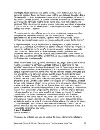 orientação. Quem escreveu este Salmo foi Davi, o Rei de Israel, que fora um
tremendo pecador. Todos conhecem a sua história com Batseba (Betsabá). Diz a
Bíblia que ele, cobiçara a esposa de um dos seus oficiais superiores. Urias era o
seu nome. Com ela, adulterou, e por ela, tornou-se mandante de um assassinato.
Davi viveu uma horrorosa miséria moral, e uma ainda mais tremenda miséria
espiritual. Aliás, não podemos separar uma da outra, não. Mas ele se arrependeu.
E quando isso aconteceu, ele expressou o seu arrependimento e o seu pedido de
perdão no Salmo 51, dizendo:
"Compadece-te de mim, ó Deus, segundo a tua benignidade; apaga as minhas
transgressões, segundo a multidão das tuas misericórdias. Lava-me
completamente da minha iniquidade, e purifica-me do meu pecado. Pois eu
conheço as minhas transgressões, e o meu pecado está sempre diante de mim".
E foi perdoado por Deus; e foi purificado; e foi resgatado, e, agora, escreve o
Salmo 23. Ao escrevê-lo, declara que o Senhor restaura, renova e dá refrigério. E
realmente, "refrigera a minha alma" é o mesmo que dizer: restaura minha vida;
refaz o meu ser.. Quem sabe você necessita ser curado, igualmente, de
problemas íntimos tão sérios, de pecados desconhecidos dos outros mas muito
diante dos seus olhos, como Davi também tinha o seu pecado diante dos olhos e
confessou o seu próprio pecado.
Então observe esse outro, "guia-me nas veredas da justiça". Sabe qual é a nossa
maior necessidade? É conhecer a vontade de Deus. E esse "guia-me nas
veredas", é completamente diferente do verso 2 que diz "guia-me mansamente".
Porque se nos desviarmos da Sua vontade, Ele nos traz de volta. Essa é a razão
porque os pastores usavam, como ainda hoje os pastores bascos, um cajado que
tem uma ponta curva como um cabo de guarda-chuva. Na outra ponta há um
aguilhão de metal. Esse bastão funciona como três coisas: com a ponta curva, se
a ovelha cair num buraco, ele a puxa para cima; mas se começar a se desviar do
grupo (não é uma vereda? se cair para o lado vai para o despenhadeiro), ele toca
de leve e ela volta para o lugar; com a ponta de ferro, ele espanta o lobo. Aí temos
a restauração por amor do Seu Nome. Apesar de em português ser o mesmo
verbo, o primeiro é uma direção devagarinho, é uma direção calma, é uma direção
mansa, mas, o segundo é um pouquinho diferente. O verbo no original da língua
hebraica significa um pouco mais, significa até colocar um pouquinho mais de
pressão para que volte a ovelha para o caminho da justiça. Não é aquele
toquezinho de leve com o bastão, não, talvez seja colocar o bastão do lado e
empurrar para refazer o caminho da justiça, porque, se nos desviarmos da sua
vontade ele nos traz de volta. E chegamos à Palavra Santa. E a palavra diz assim:
"Confirmados pelo Senhor são os passos do homem em cujo caminho ele se
deleita, ainda que caia não ficará prostrado; pois o Senhor lhe segura a mão." É a
restauração por amor do seu nome.
O VALE SOMBRIO
Vamos ao verso 4,
"Ainda que eu andasse pelo vale da sombra da morte, não temeria mal algum,
Reverendo Gilson de Oliveira Pastor da Igreja Presbiteriana de Nova Vida 10
 