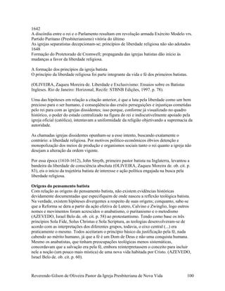 1642
A discórdia entre o rei e o Parlamento resultam em revolução armada Exército Modelo vrs.
Partido Puritano (Presbiterianismo) vitória do último
As igrejas separatistas decepcionam-se; princípios de liberdade religiosa não são adotados
1648
Formação do Protetorado de Cromwell; propaganda das igrejas batistas dão início às
mudanças a favor da liberdade religiosa.
A formação dos princípios da igreja batista
O princípio da liberdade religiosa foi parte integrante da vida e fé dos primeiros batistas.
(OLIVEIRA, Zaqueu Moreira de. Liberdade e Exclusivismo: Ensaios sobre os Batistas
Ingleses. Rio de Janeiro: Horizonal; Recife: STBNB Edições, 1997. p. 78).
Uma das hipóteses em relação a citação anterior, é que a luta pela liberdade como um bem
precioso para o ser humano, é conseqüência das cruéis perseguições e injustiças cometidas
pelo rei para com as igrejas dissidentes; isso porque, conforme já visualizado no quadro
histórico, o poder do estado centralizado na figura do rei e indiscutivelmente apoiado pela
igreja oficial (católica), intentavam a uniformidade da religião objetivando a supremacia da
autoridade.
As chamadas igrejas dissidentes opunham-se a esse intento, buscando exatamente o
contrário: a liberdade religiosa. Por motivos político-econômicos óbvios detenção e
monopolização dos meios de produção e organismos sociais tanto o rei quanto a igreja não
desejam a alteração da ordem vigente.
Por essa época (1610-1612), John Smyth, primeiro pastor batista na Inglaterra, levantou a
bandeira da liberdade de consciência absoluta (OLIVEIRA, Zaqueu Moreira de. ob. cit. p.
83), eis o início da trajetória batista de interesse e ação política engajada na busca pela
liberdade religiosa.
Origens do pensamento batista
Com relação as origens do pensamento batista, não existem evidências históricas
devidamente documentadas que especifiquem de onde nasceu a reflexão teológica batista.
Na verdade, existem hipóteses divergentes a respeito de suas origens; conquanto, sabe-se
que a Reforma se dera a partir da ação efetiva de Lutero, Calvino e Zwinglio, logo outros
nomes e movimentos foram acrescidos o anabatismo, o puritanismo e o metodismo
(AZEVEDO, Israel Belo de. ob. cit. p. 58) ao protestantismo. Tendo como base os três
princípios Sola Fide, Solus Christus e Sola Scriptura, as teologias desenvolveram-se de
acordo com as interpretações dos diferentes grupos, todavia, o eixo central (...) era
praticamente o mesmo. Todos aceitaram o princípio básico da justificação pela fé, nada
cabendo ao mérito humano, já que a fé é um Dom de Deus e não uma conquista humana.
Mesmo os anabatistas, que tinham preocupações teológicas menos sistemáticas,
concordavam que a salvação era pela fé, embora reinterpretassem o conceito para incluir
nele a noção (um pouco mais mística) de uma nova vida habitada por Cristo. (AZEVEDO,
Israel Belo de. ob. cit. p. 60).
Reverendo Gilson de Oliveira Pastor da Igreja Presbiteriana de Nova Vida 100
 