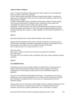 Algumas ênfases teológicas:
Lutero: Teologia Cristológica; Predestinação dos eleitos; igreja como comunidade dos
santos em Cristo; estado como ordenança.
Calvino: Bíblia suprema autoridade; Doutrina da predestinação dupla e incondicional;
igreja como comunidade dos santos em Cristo; estado como ordenança, sendo dever do
estado proteger a religião.
Zwinglio: Interpretação normativa da Bíblia; Predestinação simbólica; Pecado original
como doença moral perdoável a qualquer tempo, salvação pela razão; igreja como
comunidade dos santos em Cristo; aliança entre igreja e estado.
Anabatistas: A Palavra de Deus como fonte experimentada pela iluminação do Espírito
Santo; Regeneração necessária para a vida nova; igreja associação voluntária de santos;
completa separação entre a igreja e o estado. (Baseado em AZEVEDO, Israel Belo de. ob.
cit. p.62).
Anexo 1
Declaração doutrinária (Convenção Batista Brasileira) sobre a Eleição:
Segundo Sua graça imerecida, Deus opera a salvação em/através de Cristo, de pessoas
eleitas (desde a eternidade), chamadas, predestinadas, justificadas e glorificadas à luz de
Sua presciência e de acordo com o livre arbítrio de cada um e de todos.
I Pe 1.2; Rm 9.22-24; I Ts 1.4; Rm 8.28-30; Ef. 1.3-14.
Todos são eleitos
Deus opera a salvação em/através de Cristo pela sua graça (favor imerecido)
Deus é pré-ciente
De acordo com o livre-arbítrio, desde a eternidade, Deus elege, chama, predestina, justifica
e glorifica
Anexo 2
GUILHERME DELL
Conhecido por suas fortes convicções teológicas a respeito da livre expressão do ser e
defensor ferrenho dos princípios batistas, apesar de não ter ligação com nenhuma
congregação, em 1646, destacou-se pela sua luta a favor da liberdade religiosa na
Inglaterra.
Escreveu o livro entitulado Uniformidade Examinada (...) que postulava a tese de que a
unidade deve existir sem uniformidade, uma vez a última era má e intolerável excluindo
toda a liberdade concedida por Deus. Essa era uma nova argumentação favorável a
liberdade religiosa.
Outra questão estava no fato de que a uniformidade contraria a própria mensagem de Cristo
e forçava a igreja, que é o corpo de Cristo, a portar-se de maneira externa aos seus
princípios, por meio de um poder estabelecido e, sem o aval de Deus, a religião
Reverendo Gilson de Oliveira Pastor da Igreja Presbiteriana de Nova Vida 101
 