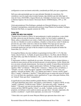configuraria-se num movimento anticristão, considerado por Dell, pior que o paganismo.
Dell usou cada oportunidade que teve para defender liberdade de consciência. Ele
considerou o uso de coação uma invenção humana, algo deletério que não tinha lugar no
reino de Cristo. (OLIVEIRA, Zaqueu Moreira de. Liberdade e Exclusivismo: Ensaios sobre
os Batistas Ingleses. Rio de Janeiro: Horizonal; Recife: STBNB Edições, 1997. p. 104-
106).
[Aula apresentada por Elisa Rodrigues, graduada em Educação Religiosa, no curso de
Teologia Contemporânea, ministrado pelo professor Jorge Pinheiro na Faculdade Teológica
Batista de São Paulo, no segundo semestre de 1999].
Parte XXII
A MÃE DO MEU SALVADOR
“Naqueles dias levantou-se Maria, foi apressadamente à região montanhosa, a uma cidade
de Judá, entrou em casa de Zacarias e saudou a Isabel. Ao ouvir Isabel a saudação de
Maria, saltou a criancinha no seu ventre, e Isabel ficou cheia do Espírito Santo, e exclamou
em alta voz: Bendita és tu entre as mulheres, e bendito é o fruto do teu ventre! E donde me
provém isto, que venha visitar-me a mãe do meu Senhor? Pois logo que me soou aos
ouvidos a voz da tua saudação, a criancinha saltou de alegria dentro de mim. Bem-
aventurada aquela que creu que se hão de cumprir as coisas que da parte do Senhor lhe
foram ditas. (Lc 1.41-45)
O evangelista Mateus cita cinco mulheres na genealogia de Jesus (Mt 1.1-17). São elas:
Tamar, mãe de Farés (v. 3); Raabe, de quem nasceu Boaz (v. 5a); Rute, mãe de Obede (v.
5b); Bate-Seba, cujo filho foi Salomão (v. 6b), e, por fim, Maria, a mãe do meu Salvador
(v. 16).
É interessante verificar o significado do seu nome. Até porque, entre os antigos hebreus, a
escolha do nome encerra um fato na história pessoal, ou uma promessa. Assim, Moisés não
teve seu nome colocado aleatoriamente. Seu nome tem sentido. O maravilhoso da história é
que tanto tem sentido para o egípcio quanto para o hebraico. Na língua egípcia, a raiz ms
significa “filho” (cf. Ramsés = “filho de Ra”; Tutmoses = “filho de Tut”); no hebraico, é
“retirado”, no caso, “tirado das águas” segundo o texto bíblico (Ex 2.10). Jesus, que
significa “salvação do Senhor” (Mt. 1.21). Sabiam que Esdras é “socorro, auxílio, ajuda”,
Davi é “amado” e Salomão é “pacífico”? Tinha idéia de que os nomes das noras de Noeme
(cf. Livro de Rute) são, igualmente, muito significativos? A que voltou para Sodoma, Orfa,
era “desleal”; Rute quer dizer “companheira”.
O significado do nome Maria (também grafado Mariam e Miriam) é discutível:
? Há quem identifique duas raízes: uma egípcia e outra hebraica. A egípcia é MYR, ou seja,
“amada”; a hebraica, YA(M) do nome “Senhor”. Seu nome seria, então, “amada do
Senhor”. ? Há quem veja uma raiz descoberta em Ugarite (atual Ras Shamra), na região
costeira da Síria: MRYM significa “altura”, ou, ainda, “exaltada, excelsa, sublime”. A
propósito, em hebraico existe a palavra marom, que quer dizer, “elevação, importante, alto
escalão e excelência”. A partir desta suposição, seu nome seria “A Exaltada”.
? Outra idéia vem a partir do nome Maryam (Maria) que apresenta duas raízes: mar =
Reverendo Gilson de Oliveira Pastor da Igreja Presbiteriana de Nova Vida 102
 