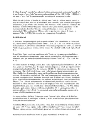 É “cheia de graça”, mas não “co-redentora”, título, aliás, associado ao tema da “nova Eva”:
já que Jesus é o “novo Adão” de uma nova humanidade (cf. Rm 5.14,17; 1Co 15.21,22,45),
ela seria a “nova Eva” dessa nova criação, um antítipo de nossa primeira mãe.
Maria é a mãe de Jesus, o Messias, é a mãe de Jesus Cristo, é a mãe do homem Jesus, é a
mãe do Filho de Deus, mas não de Jesus-Deus. Pelo contrário, Jesus rechaçou, com rapidez
e veemência, o que poderia ser o início do culto prestado a Maria. Como diz a tradução do
Pontifício Instituto Bíblico “Enquanto ele assim falava, uma mulher, erguendo a voz do
meio da multidão, disse-lhe: ‘Ditoso o seio que te trouxe e os peitos a que foste
amamentado!’ Ele, porém, disse: ‘Ditosos antes os que ouvem a palavra de Deus, e a
guardam’” (Lc 11.27,28). Não permitiu que essa devoção fosse adiante.
PARADIGMAS
A mãe cristã tem padrões pelos quais se pautar: O Deus Vivo e Verdadeiro, o Eterno, que
diz, “Sereis santos, porque eu sou santo” (1Pe 1.16; cf. Lv 11.44; 19.2; 20.7). Sim, Ele diz
às mães cristãs, “Cultivareis a santidade em vossos lares, porque Eu sou santo”.Diz também
“Sede vós, pois, perfeitos, como é perfeito o vosso Pai celestial” (Mt 5.48; cf. Tg 1.3,4; Ef
5.1).
Jesus Cristo. Este é o próximo paradigma, pois “Cristo em vós, a esperança da glória; o
qual nós anunciamos, admoestando a todo homem, e ensinando a todo homem em toda a
sabedoria, para que apresentemos todo homem perfeito em Cristo” (Cl 1.27b, 28; cf. Rm
8.29).
As santas mulheres da Antiga Aliança. Esta é uma expressão rigorosamente bíblica (cf. 1Pe
3.5). Quem são elas? Sara, mãe de Isaque, matriarca do povo de Israel, que esperou sempre
e sempre na fidelidade do Deus das promessas (Hb 11.11), e debaixo da mesma missão do
seu marido (1Pe 3.6). É possível que a irmã venha lutando durante tantos anos com um
filho rebelde, fora do evangelho, com o marido pródigo que abandonou a casa e precisa
retornar. Não esmoreça, minha irmã! Olhe para Sara que esperou, e esperou e esperou até
que veio o cumprimento da promessa. Joquebede, mãe de Moisés, previdente e providente.
Podia ter perdido seu filho na matança dos meninos promovida pelo faraó conforme relata
Êxodo 1.15ss. Com um tremendo senso de oportunidade, preservou a vida do seu filho.
Escondeu-o, soltou-o no rio, e o viu ser levado ao palácio real, onde foi criado como neto
do próprio faraó. Que coisa absurda para o pensamento humano! (Ex 2.1-4). Ana, mãe de
Samuel, a qual, tendo o Senhor ouvido sua oração (1Sm 1.9-11), consagrou o filho e o
entregou a Deus. (1Sm 1.21ss). Foi considerada uma mulher embriagada, quando estava
orando pelo filho que tanto desejava.
As santas mulheres do Novo Testamento, como Eunice e Lóide, mãe e avó de Timóteo,
portadoras de uma “fé não fingida” (2Tm 1.5). Maria, a mãe de Jesus, paradigma da mãe
cristã por uma série de razões.
Aqui temos Maria, nossa irmã na fé, esposa e mãe. Sim, nossa irmã na fé, pois não afirmou
em Lucas 1.47, “o meu espírito exulta em Deus meu Salvador”? Nosso comum Salvador?
Maria, a esposa: por que a insistência em querer ver em José um homem idoso casado com
Reverendo Gilson de Oliveira Pastor da Igreja Presbiteriana de Nova Vida 104
 