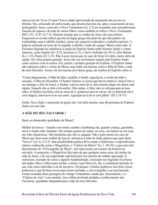 uma jovem de 14 ou 15 anos? Essa a idade aproximada de casamento das jovens no
Oriente. Ou, colocando de outro modo, que desonra haveria em, após o nascimento de seu
primogênito, Jesus, como diz o Novo Testamento (Lc 2.7) ter assumido suas normalíssimas
funções de esposa e de mãe de outros filhos, como também se refere o Novo Testamento
(Mt 1.25; 12.47; Jo 7.5). Querem ensinar que os irmãos de Jesus são seus primos.
Esquecem-se ou não sabem que há na língua grega três palavras que não podem ser
confundidas uma é adelfós (irmão), outras são anepsiós (sobrinho) e xederfos (primo). A
palavra utilizada no texto do Evangelho é adelfós, irmão de sangue. Maria como mãe. A
Escritura Sagrada faz referência à unção do Espírito Santo sobre homens desde o ventre
materno, como Sansão (Jz 13.5), Jeremias (1.5), o Servo Sofredor (Is 49.1), João Batista
(Lc 1.15), Paulo (Gl 1.15). Mas Lucas ensina que no caso de Jesus foi além, muito além da
unção: foi a Sua própria geração. Jesus não era um homem ungido pelo Espírito Santo
como ocorreu com os outros. Foi, porém, a própria geração do Espírito. O Espírito Santo
não repousou sobre o ventre de Maria, mas sobre ela mesma, sobre a filha de Sião, a mãe
do meu Salvador. Assim, foi ela mesma alvo dessa graça, da sombra do Espírito sobre si:
“Canta alegremente, ó filha de Sião; rejubila, ó Israel; regozija-te, e exulta de todo o
coração, ó filha de Jerusalém. O Senhor afastou os juízos que havia contra ti, lançou fora o
teu inimigo; o Rei de Israel, o Senhor, está no meio de ti; não temerás daqui em diante mal
algum. Naquele dia se dirá a Jerusalém: Não temas, ó Sião; não se enfraqueçam as tuas
mãos. O Senhor teu Deus está no meio de ti, poderoso para te salvar; ele se deleitará em ti
com alegria; renovar-te-á no seu amor, regozijar-se-á em ti com júbilo” (Sf 3.14-17).
Então, fica a lição: a plenitude da graça não vem dela mesma, mas da presença do Espírito
Santo em sua vida.
A MÃE DO MEU SALVADOR ]
Quais as destacadas qualidades de Maria?
Mulher de louvor - Guardo com muito carinho a lembrança de, quando criança, garotinho,
ouvir a minha mãe cantando. Ela sempre gostou de cantar: no coro, em duetos ou em casa
nas lides domésticas. São memórias que não se apagam. Não é para menos no caso de
Maria que fosse uma mulher de louvor: pertencia à tribo de Judá, palavra que quer dizer
“louvor” (cf. Lc 2.3-5). Sua sensibilidade poética fê-la cantar o lindíssimo e inspiradíssimo
cântico conhecido como o Magnificat, o “Cântico de Maria” (Lc 1. 46-55), e que tem sido
denominado de “O Evangelho de Maria”, por representar um resumo da história da
salvação. A propósito, o Magnificat fala mais do que qualquer outra coisa, do caráter da
mãe de Jesus, e de sua capacidade espiritual para seu destino de mulher agraciada. É,
outrossim, exemplo de como a alguém fundamentado, enraizado nas Sagradas Escrituras
são dados olhos e lábios para contar e cantar o que Deus fez, faz, e continuará fazendo na
sua vida como indivíduo e na de seu povo. Só porque o Senhor poderoso tem feito coisas
poderosas é que há boas novas para serem narradas, e um evangelho a ser proclamado.
Foram contadas doze passagens do Antigo Testamento, sendo que, basicamente, é o
“Cântico de Ana” o seu modelo. Isso reflete profunda piedade e conhecimento das
Escrituras, qualidade adequadíssima à mãe do meu Salvador.
Reverendo Gilson de Oliveira Pastor da Igreja Presbiteriana de Nova Vida 105
 