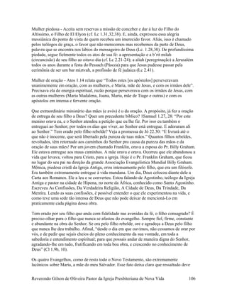 Mulher piedosa - Aceita sem reservas a missão de conceber e dar à luz do Filho do
Altíssimo, o Filho de El Elyon (cf. Lc 1.31,32,38). E, ainda, expressou essa alegria
messiânica do ponto de vista de quem recebeu um imerecido favor. Aliás, isso é chamado
pelos teólogos de graça, o favor que não merecemos mas recebemos da parte de Deus,
palavra que se encontra nos lábios do mensageiro de Deus (Lc. 1.28,30). De profundíssima
piedade, segue fielmente todos os atos de sua fé: a apresentação e a b’rit milah
(circuncisão) de seu filho ao oitavo dia (cf. Lc 2.21-24); a aliah (peregrinação) a Jerusalém
todos os anos durante a festa do Pessach (Páscoa) para que Jesus pudesse passar pela
cerimônia de ser um bar miztvah, a profissão de fé judaica (Lc 2.41).
Mulher de oração - Atos 1.14 relata que “Todos estes [os apóstolos] perseveravam
unanimemente em oração, com as mulheres, e Maria, mãe de Jesus, e com os irmãos dele”.
Precisava ela de energia espiritual, razão porque perseverava com os irmãos de Jesus, com
as outras mulheres (Maria Madalena, Joana, Maria, mãe de Tiago e outras) e com os
apóstolos em intensa e fervente oração.
Que extraordinário ministério das mães (e avós) é o da oração. A propósito, já fez a oração
de entrega de seu filho a Deus? Quer um precedente bíblico? 1Samuel 1.27, 28: “Por este
menino orava eu, e o Senhor atendeu a petição que eu lhe fiz. Por isso eu também o
entreguei ao Senhor; por todos os dias que viver, ao Senhor está entregue. E adoraram ali
ao Senhor.” Tem orado pelo filho rebelde? Veja a promessa de Jó 22.30: “E livrará até o
que não é inocente, que será libertado pela pureza de tuas mãos.” Quantos filhos rebeldes,
revoltados, têm retornado aos caminhos do Senhor pro causa da pureza das mãos e da
oração de suas mães! Por um jovem chamado Franklin, orava a esposa do Pr. Billy Graham.
Ele estava entregue aos maus caminhos. A mãe orava e orava. Ocorreu que ele abandonou a
vida que levava, voltou para Cristo, para a igreja. Hoje é o Pr. Franklin Graham, que ficou
no lugar do seu pai na direção da grande Associação Evangelística Mundial Billy Graham.
Mônica, piedosa cristã da Igreja Antiga, orou intensamente pelo filho, que era um filósofo.
Era também extremamente entregue à vida mundana. Um dia, Deus colocou diante dele a
Carta aos Romanos. Ele a leu e se converteu. Estou falando de Agostinho, teólogo da Igreja
Antiga e pastor na cidade de Hipona, no norte da África, conhecido como Santo Agostinho.
Escreveu As Confissões, Da Verdadeira Religião, A Cidade de Deus, Da Trindade, Da
Mentira. Lendo as suas confissões, é possível entender o que ele experimentou na vida, e
como teve uma sede tão intensa de Deus que não pode deixar de mencioná-Lo em
praticamente cada página dessa obra.
Tem orado por seu filho que anda com fidelidade nas avenidas da fé, o filho consagrado? É
preciso olhar para o filho que nunca se afastou do evangelho. Sempre fiel, firme, constante
e abundante na obra do Senhor. Se ora pelo filho rebelde, ore e agradeça a Deus pelo filho
que nunca lhe deu trabalho. Afinal, “desde o dia em que ouvimos, não cessamos de orar por
vós, e de pedir que sejais cheios do pleno conhecimento da sua vontade, em toda a
sabedoria e entendimento espiritual; para que possais andar de maneira digna do Senhor,
agradando-lhe em tudo, frutificando em toda boa obra, e crescendo no conhecimento de
Deus” (Cl 1.9b, 10).
Os quatro Evangelhos, como de resto todo o Novo Testamento, são extremamente
lacônicos sobre Maria, a mãe do meu Salvador. Esse fato deixa claro que ressaltado deve
Reverendo Gilson de Oliveira Pastor da Igreja Presbiteriana de Nova Vida 106
 