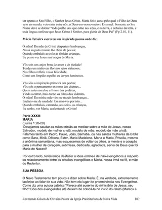 ser apenas o Seu Filho, o Senhor Jesus Cristo. Maria foi o canal pelo qual o Filho de Deus
veio ao mundo, veio estar entre nós, o Deus-em-nosso-meio o Emanuel. Somente ao Seu
Nome deve se dobrar “todo joelho dos que estão nos céus, e na terra, e debaixo da terra, e
toda língua confesse que Jesus Cristo é Senhor, para glória de Deus Pai" (Fp 2.10, 11).
Múcio Teixeira escreveu um inspirado poema onde diz:
Ó mães! Da mãe de Cristo despertais lembranças,
Nessa augusta missão tão cheia de poesia;
Quando embalais ao colo as tímidas crianças,
Eu penso ver Jesus nos braços de Maria.
Vós sois uns anjos bons de amor e de piedade!
Tendes um ninho em flor nos seios virtuosos;
Nos filhos refletis vossa felicidade,
Como um límpido espelho os corpos luminosos.
Vós sois a inspiração primeira dos poetas;
Vós sois o pensamento extremo dos doentes...
Quem antes osculou a fronte dos profetas,
Vindo a cerrar, mais tarde, os olhos dos videntes,
Ó mães! Da minha mãe vós me trazeis lembranças...
Encheis-me de saudade! Eu amo-vos por isto...
Quando embalais, cantando, aos seios, as crianças,
Eu sonho, ver Maria, acalentando o Cristo!
Parte XXXIII
MARIA
(Lucas 1.26-28)
Desejamos saudar as mães cristãs ao meditar sobre a mãe de Jesus, nosso
Salvador, modelo de mulher cristã, modelo de mãe, modelo de mãe cristã.
Falamos tanto em Pedro, Paulo, João, Barnabé, ou nas santas mulheres da Bíblia
como Sara, Miriã, Débora, Ester, Maria Madalena, Marta e Maria, Priscila, mesmo
a anônima samaritana, mas esquecemos de voltar os olhos, a mente e o coração
para a mulher de coragem, submissa, dedicada, agraciada, serva de Deus que foi
Maria de Nazaré!
Por outro lado, tentaremos desfazer a idéia errônea de não-evangélicos a respeito
do relacionamento entre os cristãos evangélicos e Maria, nossa irmã na fé, e mãe
do Redentor.
SUA PESSOA
O Novo Testamento tem pouco a dizer sobre Maria. É, na verdade, extremamente
lacônico ao falar de sua vida. Não tem ela lugar de proeminência nos Evangelhos.
Como diz uma autora católica "Parece até ausente do ministério de Jesus, seu
filho" Dois dos evangelistas até deixam de colocá-la no início do relato (Marcos e
Reverendo Gilson de Oliveira Pastor da Igreja Presbiteriana de Nova Vida 107
 