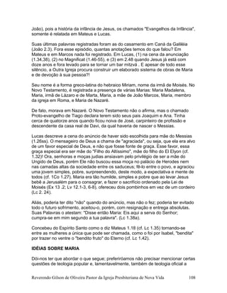 João), pois a história da infância de Jesus, os chamados "Evangelhos da Infância",
somente é relatada em Mateus e Lucas.
Suas últimas palavras registradas foram as do casamento em Caná da Galiléia
(João 2.3). Fora esse episódio, quantas anotações temos do que falou? Em
Mateus e em Marcos nada foi registrado. Em Lucas, (1) na cena da anunciação
(1.34,38), (2) no Magnificat (1.46-55), e (3) em 2.48 quando Jesus já está com
doze anos e fora levado para se tornar um bar mitzvá . E apesar de todo esse
silêncio, a Outra Igreja procura construir um elaborado sistema de obras de Maria
e de devoção à sua pessoa?!
Seu nome é a forma greco-latina do hebraico Miriam, nome da irmã de Moisés. No
Novo Testamento, é registrada a presença de várias Marias: Maria Madalena,
Maria, irmã de Lázaro e de Marta, Maria, a mãe de João Marcos, Maria, membro
da igreja em Roma, e Maria de Nazaré.
De fato, morava em Nazaré. O Novo Testamento não o afirma, mas o chamado
Proto-evangelho de Tiago declara terem sido seus pais Joaquim e Ana. Tinha
cerca de quatorze anos quando ficou noiva de José, carpinteiro de profissão e
descendente da casa real de Davi, da qual haveria de nascer o Messias.
Lucas descreve a cena do anúncio de haver sido escolhida para mãe do Messias
(1.26ss). O mensageiro de Deus a chama de "agraciada", ou seja, que ela era alvo
de um favor especial de Deus, e não que fosse fonte de graça. Esse favor, essa
graça especial era ser mãe do "Filho do Altíssimo", mãe do filho do El Elyon (cf.
1.32)! Ora, senhoras e moças judias ansiavam pelo privilégio de ser a mãe do
Ungido de Deus, porém Ele não buscou essa moça no palácio de Herodes nem
nas camadas altas da sociedade entre os saduceus; fê-lo entre o povo, e agraciou
uma jovem simples, pobre, surpreendendo, deste modo, a expectativa e mente de
todos (cf. 1Co 1.27). Maria era tão humilde, simples e pobre que ao levar Jesus
bebê a Jerusalém para o consagrar, e fazer o sacrifício ordenado pela Lei de
Moisés (Ex 13 .2; Lv 12.1-3, 6-8), ofereceu dois pombinhos em vez de um cordeiro
(Lc 2. 24).
Aliás, poderia ter dito "não" quando do anúncio, mas não o fez; poderia ter evitado
todo o futuro sofrimento, aceitou-o, porém, com resignação e entrega absolutas.
Suas Palavras o atestam: "Disse então Maria: Eis aqui a serva do Senhor;
cumpra-se em mim segundo a tua palavra". (Lc 1.38a).
Concebeu do Espírito Santo como o diz Mateus 1.18 (cf. Lc 1.35) tornando-se
entre as mulheres a única que pode ser chamada, como o foi por Isabel, "bendita"
por trazer no ventre o "bendito fruto" do Eterno (cf. Lc 1.42).
IDÉIAS SOBRE MARIA
Dói-nos ter que abordar o que segue; preferiróamos não precisar mencionar certas
questões de teologia popular e, lamentavelmente, também de teologia oficial a
Reverendo Gilson de Oliveira Pastor da Igreja Presbiteriana de Nova Vida 108
 