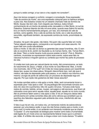 porque tu estás comigo; a tua vara e o teu cajado me consolam".
Aqui nós temos coragem e conforto; coragem e consolação. Essa expressão:
"vale da sombra da morte", era uma expressão coloquial para os hebreus antigos
e para nós. Nos Estados Unidos há um deserto chamado Vale da Sombra da
Morte. Quase não tem vida. Com respeito aos hebreus, todos tinham
conhecimento de um trecho da estrada entre Jerusalém e o Mar Morto, no sul da
Palestina. Estamos falando de três mil anos atrás, quando esse Salmo foi escrito.
Era um trecho tremendamente perigoso, por isso, era chamado de vale da
sombra, como apelido. Era o vale da sombra da morte, era o vale da profunda
escuridão, significado também, da expressão sombra da morte, proximidade da
morte.
Amados, há quem não goste, não tolere. Há quem não suporte falar em morte.
Talvez alguém esteja agora, começando a se inquietar com esse assunto. Há
quem fale com muita naturalidade
sobre a morte. E não são os donos ou gerentes das casas funerárias, não. E nem
são os coveiros lá do Jardim da Saudade ou do Campo Santo, não. Tomas Mann,
ele disse: "Sem a morte haveria muito poucos poetas na terra". Pois é, filósofos,
cantores, musicistas se expressaram sobre esse evento, sobre esse fato na
natureza humana e ninguém ignora ou contesta que morrer faz parte do processo
da vida.
O cristão tem tudo para ser natural diante da morte. Até comemoramos, ao lado
do nascimento de Jesus, o Natal, a Sua morte na Ceia Memorial. Mas, a morte
nos incomoda, não é? Por quê? Um irmão de nossa igreja passou por experiência
desse tipo; quase nos disse adeus. Ninguém desconhece isso, nem ele que é
médico, ele sabe da depressão pela qual passou, e um médico nos informou isso
mesmo: cirurgia de ponte de safena traz um processo de depressão logo em
seguida. Por que razão não gostamos de falar nesse assunto?
Há muitas opiniões sobre a vida após a morte. Aliás, será conveniente trocar a
expressão para "vida após a vida". Os arqueólogos têm encontrado túmulos com
dois mil; dois mil e quinhentos; três mil; quatro mil anos. Túmulos onde havia
restos de comida, bebida, armas, roupas, carruagens e até escravos, que foram ali
colocados vivos para servir aquele nobre, aquele faraó, aquele rei no outro mundo.
Até os primitivos falam sobre a vida após a vida. E há um resquício dessa idéia
primitivíssima em certas correntes ditas até como ciência que acreditam que os
espíritos dos falecidos vagueiam pelo ambiente dos vivos, interferindo até nas
suas vidas.
O fato é que há em nós, em todos nós, um tremendo instinto de sobrevivência
pessoal, por uma básica razão: é que nós não fomos criados para a morte; e sim
para viver! A morte então, é um acidente num tremendo incidente que se chama
"a Queda". É uma expressão da teologia para mostrar como toda a humanidade
está ligada de um modo único ao representante federal nosso que é o primeiro
pai, Adão. E a Bíblia não esconde, e chega a dizer com muita clareza: "O salário
Reverendo Gilson de Oliveira Pastor da Igreja Presbiteriana de Nova Vida 11
 