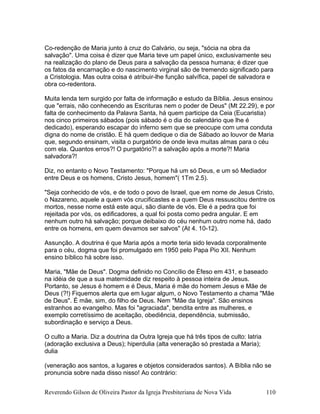 Co-redenção de Maria junto à cruz do Calvário, ou seja, "sócia na obra da
salvação". Uma coisa é dizer que Maria teve um papel único, exclusivamente seu
na realização do plano de Deus para a salvação da pessoa humana; é dizer que
os fatos da encarnação e do nascimento virginal são de tremendo significado para
a Cristologia. Mas outra coisa é atribuir-lhe função salvífica, papel de salvadora e
obra co-redentora.
Muita lenda tem surgido por falta de informação e estudo da Bíblia. Jesus ensinou
que "errais, não conhecendo as Escrituras nem o poder de Deus" (Mt 22.29), e por
falta de conhecimento da Palavra Santa, há quem participe da Ceia (Eucaristia)
nos cinco primeiros sábados (pois sábado é o dia do calendário que lhe é
dedicado), esperando escapar do inferno sem que se preocupe com uma conduta
digna do nome de cristão. E há quem dedique o dia de Sábado ao louvor de Maria
que, segundo ensinam, visita o purgatório de onde leva muitas almas para o céu
com ela. Quantos erros?! O purgatório?! a salvação após a morte?! Maria
salvadora?!
Diz, no entanto o Novo Testamento: "Porque há um só Deus, e um só Mediador
entre Deus e os homens, Cristo Jesus, homem"( 1Tm 2.5).
"Seja conhecido de vós, e de todo o povo de Israel, que em nome de Jesus Cristo,
o Nazareno, aquele a quem vós crucificastes e a quem Deus ressuscitou dentre os
mortos, nesse nome está este aqui, são diante de vós. Ele é a pedra que foi
rejeitada por vós, os edificadores, a qual foi posta como pedra angular. E em
nenhum outro há salvação; porque deibaixo do céu nenhum outro nome há, dado
entre os homens, em quem devamos ser salvos" (At 4. 10-12).
Assunção. A doutrina é que Maria após a morte teria sido levada corporalmente
para o céu, dogma que foi promulgado em 1950 pelo Papa Pio XII. Nenhum
ensino bíblico há sobre isso.
Maria, "Mãe de Deus". Dogma definido no Concílio de Éfeso em 431, e baseado
na idéia de que a sua maternidade diz respeito à pessoa inteira de Jesus.
Portanto, se Jesus é homem e é Deus, Maria é mãe do homem Jesus e Mãe de
Deus (?!) Fiquemos alerta que em lugar algum, o Novo Testamento a chama "Mãe
de Deus". É mãe, sim, do filho de Deus. Nem "Mãe da Igreja". São ensinos
estranhos ao evangelho. Mas foi "agraciada", bendita entre as mulheres, e
exemplo corretíssimo de aceitação, obediência, dependência, submissão,
subordinação e serviço a Deus.
O culto a Maria. Diz a doutrina da Outra Igreja que há três tipos de culto: latria
(adoração exclusiva a Deus); hiperdulia (alta veneração só prestada a Maria);
dulia
(veneração aos santos, a lugares e objetos considerados santos). A Bíblia não se
pronuncia sobre nada disso nisso! Ao contrário:
Reverendo Gilson de Oliveira Pastor da Igreja Presbiteriana de Nova Vida 110
 