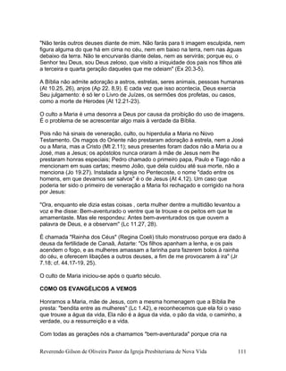 "Não terás outros deuses diante de mim. Não farás para ti imagem esculpida, nem
figura alguma do que há em cima no céu, nem em baixo na terra, nem nas águas
debaixo da terra. Não te encurvarás diante delas, nem as servirás; porque eu, o
Senhor teu Deus, sou Deus zeloso, que visito a iniquidade dos pais nos filhos até
a terceira e quarta geração daqueles que me odeiam" (Ex 20.3-5).
A Bíblia não admite adoração a astros, estrelas, seres animais, pessoas humanas
(At 10.25, 26), anjos (Ap 22. 8,9). E cada vez que isso acontecia, Deus exercia
Seu julgamento: é só ler o Livro de Juízes, os sermões dos profetas, ou casos,
como a morte de Herodes (At 12.21-23).
O culto a Maria é uma desonra a Deus por causa da proibição do uso de imagens.
É o problema de se acrescentar algo mais à verdade da Bíblia.
Pois não há sinais de veneração, culto, ou hiperdulia a Maria no Novo
Testamento. Os magos do Oriente não prestaram adoração à estrela, nem a José
ou a Maria, mas a Cristo (Mt 2.11); seus presentes foram dados não a Maria ou a
José, mas a Jesus; os apóstolos nunca oraram à mãe de Jesus nem lhe
prestaram honras especiais; Pedro chamado o primeiro papa, Paulo e Tiago não a
mencionam em suas cartas; mesmo João, que dela cuidou até sua morte, não a
menciona (Jo 19.27). Instalada a Igreja no Pentecoste, o nome "dado entre os
homens, em que devamos ser salvos" é o de Jesus (At 4.12). Um caso que
poderia ter sido o primeiro de veneração a Maria foi rechaçado e corrigido na hora
por Jesus:
"Ora, enquanto ele dizia estas coisas , certa mulher dentre a multidão levantou a
voz e lhe disse: Bem-aventurado o ventre que te trouxe e os peitos em que te
amamentaste. Mas ele respondeu: Antes bem-aventurados os que ouvem a
palavra de Deus, e a observam" (Lc 11.27, 28).
É chamada "Rainha dos Céus" (Regina Coeli) título monstruoso porque era dado à
deusa da fertilidade de Canaã, Astarte: "Os filhos apanham a lenha, e os pais
acendem o fogo, e as mulheres amassam a farinha para fazerem bolos à rainha
do céu, e oferecem libações a outros deuses, a fim de me provocarem à ira" (Jr
7.18; cf. 44.17-19, 25).
O culto de Maria iniciou-se após o quarto século.
COMO OS EVANGÉLICOS A VEMOS
Honramos a Maria, mãe de Jesus, com a mesma homenagem que a Bíblia lhe
presta: "bendita entre as mulheres" (Lc 1.42), e reconhecemos que ela foi o vaso
que trouxe a água da vida, Ela não é a água da vida, o pão da vida, o caminho, a
verdade, ou a ressurreição e a vida.
Com todas as gerações nós a chamamos "bem-aventurada" porque cria na
Reverendo Gilson de Oliveira Pastor da Igreja Presbiteriana de Nova Vida 111
 