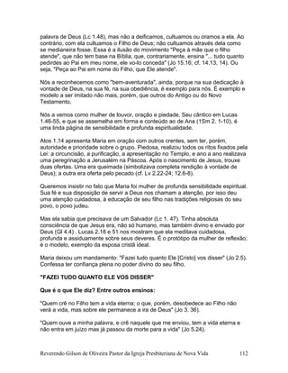 palavra de Deus (Lc 1.48), mas não a deificamos, cultuamos ou oramos a ela. Ao
contrário, com ela cultuamos o Filho de Deus; não cultuamos através dela como
se medianeira fosse. Essa é a ilusão do movimento "Peça à mãe que o filho
atende", que não tem base na Bíblia, que, contrariamente, ensina "... tudo quanto
pedirdes ao Pai em meu nome, ele vo-lo conceda" (Jo 15.16; cf. 14.13, 14). Ou
seja, "Peça ao Pai em nome do Filho, que Ele atende".
Nós a reconhecemos como "bem-aventurada", ainda, porque na sua dedicação à
vontade de Deus, na sua fé, na sua obediência, é exemplo para nós. É exemplo e
modelo a ser imitado não mais, porém, que outros do Antigo ou do Novo
Testamento.
Nós a vemos como mulher de louvor, oração e piedade. Seu cântico em Lucas
1.46-55, e que se assemelha em forma e conteúdo ao de Ana (1Sm 2. 1-10), é
uma linda página de sensibilidade e profunda espiritualidade.
Atos 1.14 apresenta Maria em oração com outros crentes, sem ter, porém,
autoridade e prioridade sobre o grupo. Piedosa, realizou todos os ritos fixados pela
Lei: a circuncisão, a purificação, a apresentação no Templo, e ano a ano realizava
uma peregrinação a Jerusalém na Páscoa. Após o nascimento de Jesus, trouxe
duas ofertas. Uma era queimada (simbolizava completa rendição à vontade de
Deus); a outra era oferta pelo pecado (cf. Lv 2.22-24; 12.6-8).
Queremos insistir no fato que Maria foi mulher de profunda sensibilidade espiritual.
Sua fé e sua disposição de servir a Deus nos chamam a atenção, por isso deu
uma atenção cuidadosa, à educação de seu filho nas tradições religiosas do seu
povo, o povo judeu.
Mas ela sabia que precisava de um Salvador (Lc 1. 47). Tinha absoluta
consciência de que Jesus era, não só humano, mas também divino e enviado por
Deus (Gl 4.4) . Lucas 2.18 e 51 nos mostram que ela meditava cuidadosa,
profunda e assiduamente sobre seus deveres. É o protótipo da mulher de reflexão;
é o modelo, exemplo da esposa cristã ideal.
Maria deixou um mandamento: "Fazei tudo quanto Ele [Cristo] vos disser" (Jo 2.5).
Confessa ter confiança plena no poder divino do seu filho.
"FAZEI TUDO QUANTO ELE VOS DISSER"
Que é o que Ele diz? Entre outros ensinos:
"Quem crê no Filho tem a vida eterna; o que, porém, desobedece ao Filho não
verá a vida, mas sobre ele permanece a ira de Deus" (Jo 3. 36).
"Quem ouve a minha palavra, e crê naquele que me enviou, tem a vida eterna e
não entra em juízo mas já passou da morte para a vida" (Jo 5.24).
Reverendo Gilson de Oliveira Pastor da Igreja Presbiteriana de Nova Vida 112
 