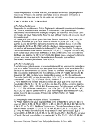 nossa compreensão humana. Portanto, não está ao alcance da Igreja explicar o
mistério da Trindade; ela apenas sistematiza o que a Bíblia diz, formulando a
doutrina de tal modo que se evite os erros e as heresias.
2. PROVAS BÍBLICAS DA TRINDADE
a) No Antigo Testamento
Alguns são de opinião que o Antigo Testamento não contém quaisquer indicações
da Trindade, mas isso não é verdade. É mais correto dizer que o Antigo
Testamento não contém uma revelação completa da existência trinitária de Deus
em relação ao Novo Testamento. Todavia, que o Deus Triúno está presente no AT
é inquestionável.
Há passagens que indicam que existe mais de uma pessoa em Deus, como por
exemplo, naquelas em que Deus fala de si mesmo no plural (Gn 1.26; 11.7);
quando o Anjo do Senhor é apresentado como uma pessoa divina, recebendo
adoração (Ex 3.2-6; Jz 13.12-22; Ml 3.1); e também nas passagens em que se
personifica a Palavra ou Sabedoria de Deus (Sl 33.4,6; Pv 8.12-31). Em alguns
casos menciona-se mais de uma pessoa (Sl 33.6; 45.6,7, compare com Hb 1.8,9),
e em outros Deus fala acerca do Messias e do Espírito Santo, ou o Messias fala
de Deus e do Espírito (Is 48.16; 61.1; 63.9,10). Desse modo, o Antigo Testamento
contém uma clara antecipação da revelação da Trindade, que no Novo
Testamento aparece plenamente desenvolvida.
b) No Novo Testamento
É perfeitamente natural que as provas neotestamentárias sejam ainda mais claras
que as do Velho Testamento, uma vez que o Novo registra a encarnação do Filho
de Deus e o derramamento do Espírito Santo. Há diversas passagens em que as
três pessoas são expressamente mencionadas, como em relação ao batismo de
Jesus (Lc 3.21,22); no discurso de despedida de Jesus (Jo 14.16); na Grande
Comissão (Mt 28.19); na bênção apostólica (2Co 13.13), e também em passagens
como estas: Lucas 1.35; 1Coríntios 12.4-6; 1Pedro 1.2.
O Novo Testamento oferece a revelação clara do Deus que envia seu Filho ao
mundo (Jo 3.16; Gl 4.4; Hb 1.6; 1Jo 4.9); e os dois, Pai e Filho, enviam o Espírito
Santo (Jo 14.26; 15.26; 16.7; Gl 4.6). Encontramos o Pai dirigindo-se ao Filho (Mc
1.11; Lc 3.22), o Filho se comunicando com o Pai (Mt 11.25,26; 26.39; Jo 11.41;
12.27,28) e o Espírito Santo orando a Deus nos corações dos crentes (Rm 8.26).
Dessa maneira, as pessoas da Trindade se perfilam melhor em nosso
entendimento.
c) Comparação entre o Antigo e o Novo Testamentos
No Antigo Testamento Deus é apresentado como o Redentor e Salvador do seu
povo (Jó 19.25; Sl 19.14; 78.35; 106.21; Is 41.14; 43.3,11,14; 47.4; 49.7,26; 60.16;
Jr 14.3; 50.14; Os 13.3). No Novo Testamento o Filho de Deus claramente se
destaca nessa obra (Mt 1.21; Lc 1.76-79; Jo 4.42; At 5.3; Gl 3.13; 4.5; Fp 3.30; Tt
2.13,14). No Antigo Iaveh habita no meio de Israel e nos corações dos que o
temem (Sl 74.2; 135.21; Is 8.18; 57.15; Ez 43.7-9; Jl 3.17,21; Zc 2.10,11). No Novo
o Espírito Santo é quem habita nos crentes (At 2.4; Rm 8.9,11; 1Co 3.16; Gl 4.6;
Reverendo Gilson de Oliveira Pastor da Igreja Presbiteriana de Nova Vida 114
 