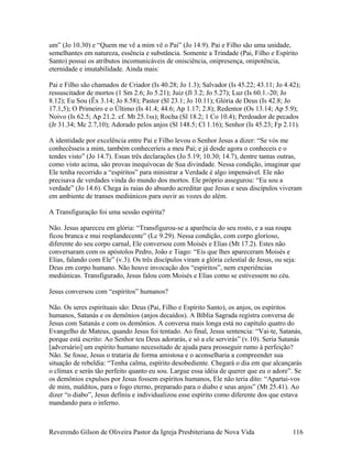 um” (Jo 10.30) e “Quem me vê a mim vê o Pai” (Jo 14.9). Pai e Filho são uma unidade,
semelhantes em natureza, essência e substância. Somente a Trindade (Pai, Filho e Espírito
Santo) possui os atributos incomunicáveis de onisciência, onipresença, onipotência,
eternidade e imutabilidade. Ainda mais:
Pai e Filho são chamados de Criador (Is 40.28; Jo 1.3); Salvador (Is 45.22; 43.11; Jo 4.42);
ressuscitador de mortos (1 Sm 2.6; Jo 5.21); Juiz (Jl 3.2; Jo 5.27); Luz (Is 60.1.-20; Jo
8.12); Eu Sou (Êx 3.14; Jo 8.58); Pastor (Sl 23.1; Jo 10.11); Glória de Deus (Is 42.8; Jo
17.1,5); O Primeiro e o Último (Is 41.4; 44.6; Ap 1.17; 2.8); Redentor (Os 13.14; Ap 5.9);
Noivo (Is 62.5; Ap 21.2. cf. Mt 25.1ss); Rocha (Sl 18.2; 1 Co 10.4); Perdoador de pecados
(Jr 31.34; Mc 2.7,10); Adorado pelos anjos (Sl 148.5; Cl 1.16); Senhor (Is 45.23; Fp 2.11).
A identidade por excelência entre Pai e Filho levou o Senhor Jesus a dizer: “Se vós me
conhecêsseis a mim, também conheceríeis a meu Pai; e já desde agora o conheceis e o
tendes visto” (Jo 14.7). Essas três declarações (Jo 5.19; 10.30; 14.7), dentre tantas outras,
como visto acima, são provas inequívocas de Sua divindade. Nessa condição, imaginar que
Ele tenha recorrido a “espíritos” para ministrar a Verdade é algo impensável. Ele não
precisava de verdades vinda do mundo dos mortos. Ele próprio assegurou: “Eu sou a
verdade” (Jo 14.6). Chega às raias do absurdo acreditar que Jesus e seus discípulos viveram
em ambiente de transes mediúnicos para ouvir as vozes do além.
A Transfiguração foi uma sessão espírita?
Não. Jesus apareceu em glória: “Transfigurou-se a aparência do seu rosto, e a sua roupa
ficou branca e mui resplandecente” (Lc 9.29). Nessa condição, com corpo glorioso,
diferente do seu corpo carnal, Ele conversou com Moisés e Elias (Mt 17.2). Estes não
conversaram com os apóstolos Pedro, João e Tiago: “Eis que lhes apareceram Moisés e
Elias, falando com Ele” (v.3). Os três discípulos viram a glória celestial de Jesus, ou seja:
Deus em corpo humano. Não houve invocação dos “espíritos”, nem experiências
mediúnicas. Transfigurado, Jesus falou com Moisés e Elias como se estivessem no céu.
Jesus conversou com “espíritos” humanos?
Não. Os seres espirituais são: Deus (Pai, Filho e Espírito Santo), os anjos, os espíritos
humanos, Satanás e os demônios (anjos decaídos). A Bíblia Sagrada registra conversa de
Jesus com Satanás e com os demônios. A conversa mais longa está no capítulo quatro do
Evangelho de Mateus, quando Jesus foi tentado. Ao final, Jesus sentencia: “Vai-te, Satanás,
porque está escrito: Ao Senhor teu Deus adorarás, e só a ele servirás” (v.10). Seria Satanás
[adversário] um espírito humano necessitado de ajuda para prosseguir rumo à perfeição?
Não. Se fosse, Jesus o trataria de forma amistosa e o aconselharia a compreender sua
situação de rebeldia: “Tenha calma, espírito desobediente. Chegará o dia em que alcançarás
o clímax e serás tão perfeito quanto eu sou. Largue essa idéia de querer que eu o adore”. Se
os demônios expulsos por Jesus fossem espíritos humanos, Ele não teria dito: “Apartai-vos
de mim, malditos, para o fogo eterno, preparado para o diabo e seus anjos” (Mt 25.41). Ao
dizer “o diabo”, Jesus definiu e individualizou esse espírito como diferente dos que estava
mandando para o inferno.
Reverendo Gilson de Oliveira Pastor da Igreja Presbiteriana de Nova Vida 116
 