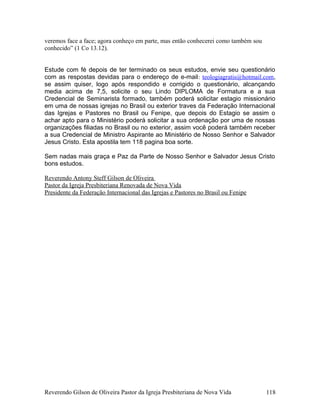 veremos face a face; agora conheço em parte, mas então conhecerei como também sou
conhecido” (1 Co 13.12).
Estude com fé depois de ter terminado os seus estudos, envie seu questionário
com as respostas devidas para o endereço de e-mail: teologiagratis@hotmail.com,
se assim quiser, logo após respondido e corrigido o questionário, alcançando
media acima de 7,5, solicite o seu Lindo DIPLOMA de Formatura e a sua
Credencial de Seminarista formado, também poderá solicitar estagio missionário
em uma de nossas igrejas no Brasil ou exterior traves da Federação Internacional
das Igrejas e Pastores no Brasil ou Fenipe, que depois do Estagio se assim o
achar apto para o Ministério poderá solicitar a sua ordenação por uma de nossas
organizações filiadas no Brasil ou no exterior, assim você poderá também receber
a sua Credencial de Ministro Aspirante ao Ministério de Nosso Senhor e Salvador
Jesus Cristo. Esta apostila tem 118 pagina boa sorte.
Sem nadas mais graça e Paz da Parte de Nosso Senhor e Salvador Jesus Cristo
bons estudos.
Reverendo Antony Steff Gilson de Oliveira
Pastor da Igreja Presbiteriana Renovada de Nova Vida
Presidente da Federação Internacional das Igrejas e Pastores no Brasil ou Fenipe
Reverendo Gilson de Oliveira Pastor da Igreja Presbiteriana de Nova Vida 118
 