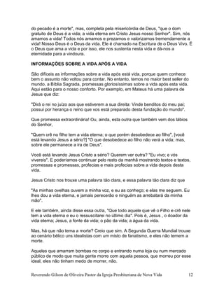 do pecado é a morte", mas, completa pela misericórdia de Deus, "que o dom
gratuito de Deus é a vida; a vida eterna em Cristo Jesus nosso Senhor". Sim, nós
amamos a vida! Todos nós amamos e prezamos e valorizamos tremendamente a
vida! Nosso Deus é o Deus da vida. Ele é chamado na Escritura de o Deus Vivo. É
o Deus que ama a vida e por isso, ele nos sustenta nesta vida e dá-nos a
eternidade para a vindoura.
INFORMAÇÕES SOBRE A VIDA APÓS A VIDA
São difíceis as informações sobre a vida após está vida, porque quem conhece
bem o assunto não voltou para contar. No entanto, temos no maior best seller do
mundo, a Bíblia Sagrada, promessas gloriosíssimas sobre a vida após esta vida.
Aqui estão para o nosso conforto. Por exemplo, em Mateus há uma palavra de
Jesus que diz:
"Dirá o rei no juízo aos que estiverem a sua direita: Vinde benditos do meu pai;
possui por herança o reino que vos está preparado desta fundação do mundo".
Que promessa extraordinária! Ou, ainda, esta outra que também vem dos lábios
do Senhor,
"Quem crê no filho tem a vida eterna; o que porém desobedece ao filho", [você
está levando Jesus a sério?] "O que desobedece ao filho não verá a vida; mas,
sobre ele permanece a ira de Deus".
Você está levando Jesus Cristo a sério? Querem ver outra? "Eu vivo; e vós
vivereis". E poderíamos continuar pelo resto da manhã mostrando textos e textos,
promessas e promessas, profecias e mais profecias sobre a vida depois desta
vida.
Jesus Cristo nos trouxe uma palavra tão clara, e essa palavra tão clara diz que
"As minhas ovelhas ouvem a minha voz, e eu as conheço; e elas me seguem. Eu
lhes dou a vida eterna, e jamais perecerão e ninguém as arrebatará da minha
mão".
E ele também, ainda disse essa outra, "Que todo aquele que vê o Filho e crê nele
tem a vida eterna e eu o ressuscitarei no último dia". Pois é, Jesus , o doador da
vida eterna; Jesus, a fonte da vida; o pão da vida; a água da vida.
Mas, há que não tema a morte? Creio que sim. A Segunda Guerra Mundial trouxe
ao cenário bélico uns idealistas com um misto de fanatismo, e eles não temem a
morte.
Aqueles que amarram bombas no corpo e entrando numa loja ou num mercado
público de modo que muita gente morre com aquela pessoa, que morreu por esse
ideal, eles não tinham medo de morrer, não.
Reverendo Gilson de Oliveira Pastor da Igreja Presbiteriana de Nova Vida 12
 