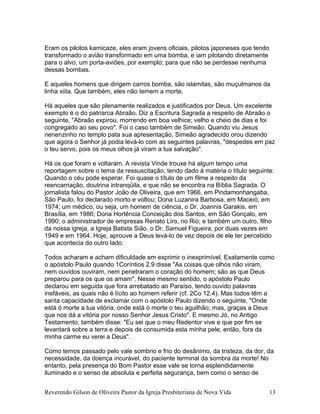 Eram os pilotos kamicaze, eles eram jovens oficiais, pilotos japoneses que tendo
transformado o avião transformado em uma bomba, e iam pilotando diretamente
para o alvo, um porta-aviões, por exemplo; para que não se perdesse nenhuma
dessas bombas.
E aqueles homens que dirigem carros bomba, são islamitas, são muçulmanos da
linha xiita. Que também, eles não temem a morte.
Há aqueles que são plenamente realizados e justificados por Deus. Um excelente
exemplo é o do patriarca Abraão. Diz a Escritura Sagrada a respeito de Abraão o
seguinte, "Abraão expirou, morrendo em boa velhice; velho e cheio de dias e foi
congregado ao seu povo". Foi o caso também de Simeão. Quando viu Jesus
nenenzinho no templo pata sua apresentação, Simeão agradecido orou dizendo
que agora o Senhor já podia levá-lo com as seguintes palavras, "despedes em paz
o teu servo, pois os meus olhos já viram a tua salvação".
Há os que foram e voltaram. A revista Vinde trouxe há algum tempo uma
reportagem sobre o tema da ressuscitação, tendo dado à matéria o título seguinte:
Quando o céu pode esperar. Foi quase o título de um filme a respeito da
reencarnação, doutrina intranqüila, e que não se encontra na Bíblia Sagrada. O
jornalista falou do Pastor João de Oliveira, que em 1966, em Pindamonhangaba,
São Paulo, foi declarado morto e voltou; Dona Luzanira Barbosa, em Maceió, em
1974; um médico, ou seja, um homem de ciência, o Dr. Joannis Garakis, em
Brasília, em 1986; Dona Hortência Conceição dos Santos, em São Gonçalo, em
1990; o administrador de empresas Renato Liro, no Rio; e também um outro, filho
da nossa igreja, a Igreja Batista Sião, o Dr. Samuel Figueira, por duas vezes em
1949 e em 1964. Hoje, aprouve a Deus levá-lo de vez depois de ele ter percebido
que acontecia do outro lado.
Todos acharam e acham dificuldade em exprimir o inexprimível. Exatamente como
o apóstolo Paulo quando 1Coríntios 2.9 disse "As coisas que olhos não viram,
nem ouvidos ouviram, nem penetraram o coração do homem; são as que Deus
preparou para os que os amam". Nesse mesmo sentido, o apóstolo Paulo
declarou em seguida que fora arrebatado ao Paraíso, tendo ouvido palavras
inefáveis, as quais não é lícito ao homem referir (cf. 2Co 12.4). Mas todos têm a
santa capacidade de exclamar com o apóstolo Paulo dizendo o seguinte, "Onde
está ó morte a tua vitória, onde está ó morte o teu aguilhão; mas, graças a Deus
que nos dá a vitória por nosso Senhor Jesus Cristo". E mesmo Jó, no Antigo
Testamento, também disse: "Eu sei que o meu Redentor vive e que por fim se
levantará sobre a terra e depois de consumida esta minha pele, então, fora da
minha carme eu verei a Deus".
Como temos passado pelo vale sombrio e frio do desânimo, da tristeza, da dor, da
necessidade, da doença incurável, do paciente terminal da sombra da morte! No
entanto, pela presença do Bom Pastor esse vale se torna esplendidamente
iluminado e o senso de absoluta e perfeita segurança, bem como o senso de
Reverendo Gilson de Oliveira Pastor da Igreja Presbiteriana de Nova Vida 13
 