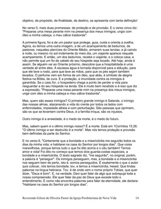 objetivo, de propósito, de finalidade, de destino, se apresenta com tanta definição!
No verso 5, mais duas promessas: de proteção e de provisão. E o verso cinco diz:
"Preparas uma mesa perante mim na presença dos meus inimigos; ungis com
óleo a minha cabeça, o meu cálice trasborda".
A primeira figura, foi a de um pastor que protege, guia, cuida e orienta a ovelha.
Agora, eu temos uma outra imagem, a de um acampamento de beduínos, de
pastores, naquelas planícies do Oriente Médio, armaram suas tendas, e já caindo
a noite, ou mesmo no sol inclemente do meio dia, um viajante aparece naquele
acampamento. E então, um dos beduínos, recebe o viajante, e o coloca casa, e
não permite que um fio de cabelo de seu hóspede seja tocado. Até hoje, ainda é
assim. Se alguém vai ao Oriente próximo, descobre que a hospitalidade é uma
verdade ali entre eles. A escassa água é tornada disponível para a ablução, para
que ele lave o rosto, para que lave as mãos, para que os pés sejam também
lavados. O perfume vem em forma de um óleo, que aliás, é símbolo de alegria
festiva na Bíblia, de cura. E a proteção, a imunidade contra os inimigos é
garantida. Se o caso for, o hospedeiro chega a ponto de perder a vida para
resguardar a do seu hóspede na tenda. Ele é muito bem recebido e é isso que diz
a expressão, "Preparas uma mesa perante mim na presença dos meus inimigos;
unge com óleo a minha cabeça e meu cálice trasborda".
Mas, quem são esses inimigos? O primeiro grande inimigo é Satanás, o inimigo
das nossas almas, atazanando a vida do crente por todos os lados com
enfermidades, impiedade alheia e com perturbação. São pessoas que oprimem,
são os que se levantam contra Deus, é a família iníqua, são os injustos.
Outro inimigo é a ansiedade, é o medo da morte, é o medo do futuro.
Mas, sabem quem é o último inimigo nosso? É a morte. Está em 1Coríntios 15.26:
"O último inimigo a ser destruído é a morte". Mas nós temos proteção e provisão
bem definidas da parte do Senhor.
E no verso 6, "Certamente que a bondade e a misericórdia me seguirão todos os
dias da minha vida; e habitarei na casa do Senhor por longos dias". Que coisa
maravilhosa, porque temos tudo o que foi dito acima e o céu também! Temos
amor e vida! Foi dito no começo que temos dois guarda-costas especiais, a
bondade e a misericórdia. O texto sagrado diz, "me seguirão", no original, porém,
a palavra é "perseguir". Os inimigos perseguem, mas, a bondade e a misericórdia
nos seguem bem de perto, isto é, somos perseguidos. É exatamente o que o autor
quis colocar, nós temos bondade, tov, e temos a misericórdia, hesed. Que lindas
palavras na língua hebraica. Tov, é de onde vem o nome próprio Tobias, que quer
dizer, "Deus é bom". E, na verdade, Davi quer falar de algo que sobrepuja toda a
nossa compreensão. Ele quer falar da paz de Deus que excede todo o
entendimento. E como não encontra palavras para falar da eternidade, ele declara:
"Habitarei na casa do Senhor por longos dias".
Reverendo Gilson de Oliveira Pastor da Igreja Presbiteriana de Nova Vida 14
 