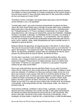 Se Enoque e Elias foram arrebatados pelo Senhor, porque não seremos levados
com alegria no rosto e serenidade no coração à presença do Pai quando chegar a
hora da nossa morte? E Jesus não falou sobre isso? E não contou Ele a história
do rico e do Lázaro em Lucas 16.22?
"Aconteceu morrer o mendigo e ser levado pelos anjos para o seio de Abraão;
morreu também o rico, e foi sepultado".
"Levado pelos anjos", que outra promessa extraordinária na palavra de Deus...
Jesus não disse nessa história que o mendigo foi levado pelos anjos, arrebatado
pelos anjos para o seio de Abraão? Paulo não menciona isso, o arrebatamento,
em 1Tessalonicenses 4.17? Pois é, bondade e misericórdia, tov e hesed. Aliás,
essa palavrinha é, até, mais que só misericórdia, porque ela é lealdade, a lealdade
de Deus, é bondade, é salvação, é a fidelidade do Pai, é a justiça, é a verdade. E
a fidelidade de Deus está aí, até cantamos, "Tu es fiel Senhor, meu Pai celeste".
Por isso que emoções e sentimentos perturbados serão acalmados pelo Senhor,
temor, pavor, espanto, medo, serão tranqüilizados por Deus e perdão sempre "e
habitarei na casa do Senhor".
Estamos falando de segurança, de segurança para a vida eterna. E Jesus disse,
"Na casa de meu pai há muitas moradas; senão fosse assim eu vo-lo teria tido". E
agora, ele assegura, "Vou prepara-vos lugar". Nós estamos falando de segurança
eterna, de segurança verdadeira, porque nada nos arrebatará da mão de Jesus,
porque nós somos parte da casa do Senhor, da família de Deus.
Vou lhe dizer o que fazer, e vou fazê-lo com a palavra de Deus. Nós vamos
encerrar, mas, o amigo já observou que houve um uso constante da primeira
pessoa do singular? Porque esse é um Salmo pessoal, esse é um Salmo para
você recitar: "O Senhor é o meu pastor". O Senhor é o seu pastor? Você tem
certeza de que nada vai lhe faltar?
Que é que você pode fazer para ter este Bom Pastor na sua vida? A primeira
coisa é ter fé. Creia que só Jesus Cristo pode lhe dar soluções. Confesse a Jesus
como seu Salvador. E a ênfase é no Deus que conhece a cada um de nós, é no
Deus que conhece a você, porque você não é um anônimo diante de Deus. É o
Deus que cuida de você, é o Deus que busca ajudá-lo e você acabou de conhecer
o Salmo do Pastor comentado por este pastor. Mas, conhece o Pastor deste
Salmo e de todo o rebanho de Deus? Que pode você fazer para ter este bom
Pastor na sua vida? E eu vejo que Jesus coloca tudo na base da fé, da confiança,
na fé-adesão, na fé-compromisso com ele. Você precisa, então, crer. Essa é a
primeira coisa, fé.
Você precisa confessar, confessar a Jesus Cristo, o passado, o seu pecado,
deixá-lo para trás e obedecer-Lhe e andar com Ele. E este pastor extraordinário
lhe oferece provisões abundantíssimas porque Ele faz a vida transbordar. Nós
temos o Seu óleo, nós temos a Sua unção, nós temos a Sua bênção, a Sua
revelação, as Suas visões, a visão do céu, a visão de Deus, a visão da eternidade,
Reverendo Gilson de Oliveira Pastor da Igreja Presbiteriana de Nova Vida 15
 