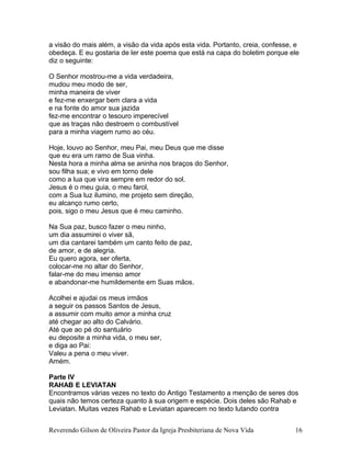 a visão do mais além, a visão da vida após esta vida. Portanto, creia, confesse, e
obedeça. E eu gostaria de ler este poema que está na capa do boletim porque ele
diz o seguinte:
O Senhor mostrou-me a vida verdadeira,
mudou meu modo de ser,
minha maneira de viver
e fez-me enxergar bem clara a vida
e na fonte do amor sua jazida
fez-me encontrar o tesouro imperecível
que as traças não destroem o combustível
para a minha viagem rumo ao céu.
Hoje, louvo ao Senhor, meu Pai, meu Deus que me disse
que eu era um ramo de Sua vinha.
Nesta hora a minha alma se aninha nos braços do Senhor,
sou filha sua; e vivo em torno dele
como a lua que vira sempre em redor do sol.
Jesus é o meu guia, o meu farol,
com a Sua luz ilumino, me projeto sem direção,
eu alcanço rumo certo,
pois, sigo o meu Jesus que é meu caminho.
Na Sua paz, busco fazer o meu ninho,
um dia assumirei o viver sã,
um dia cantarei também um canto feito de paz,
de amor, e de alegria.
Eu quero agora, ser oferta,
colocar-me no altar do Senhor,
falar-me do meu imenso amor
e abandonar-me humildemente em Suas mãos.
Acolhei e ajudai os meus irmãos
a seguir os passos Santos de Jesus,
a assumir com muito amor a minha cruz
até chegar ao alto do Calvário.
Até que ao pé do santuário
eu deposite a minha vida, o meu ser,
e diga ao Pai:
Valeu a pena o meu viver.
Amém.
Parte IV
RAHAB E LEVIATAN
Encontramos várias vezes no texto do Antigo Testamento a menção de seres dos
quais não temos certeza quanto à sua origem e espécie. Dois deles são Rahab e
Leviatan. Muitas vezes Rahab e Leviatan aparecem no texto lutando contra
Reverendo Gilson de Oliveira Pastor da Igreja Presbiteriana de Nova Vida 16
 