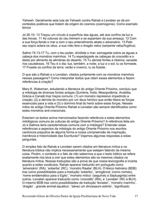 Yahweh. Geralmente esta luta de Yahweh contra Rahab e Leviatan se dá em
contextos poéticos que tratam da origem do cosmos (cosmogonia). Como exemplo
temos
Jó 26.10- 13 Traçou um círculo à superfície das águas, até aos confins da luz e
das trevas. 11 As colunas do céu tremem e se espantam da sua ameaça. 12 Com
a sua força fende o mar e com o seu entendimento abate o adversário. 13 Pelo
seu sopro aclara os céus, a sua mão fere o dragão veloz (serpente veloz/fugitiva)
Salmo 74.13-17 Tu, com o teu poder, dividiste o mar; esmagaste sobre as águas a
cabeça dos monstros marinhos. 14 Tu espedaçaste as cabeças do crocodilo e o
deste por alimento às alimárias do deserto. 15 Tu abriste fontes e ribeiros; secaste
rios caudalosos. 16 Teu é o dia; tua, também, a noite; a luz e o sol, tu os formaste.
17 Fixaste os confins da terra; verão e inverno, tu os fizeste.
O que são o Rahab e o Leviatan, citados juntamente com os monstros marinhos
nessas passagens? Como interpretar textos que citam esses elementos e fazem
referências à criação?
Mary K. Wakeman, estudando a literatura do antigo Oriente Próximo, concluiu que
a mitologia de diversas fontes antigas (Suméria, Índia, Mesopotâmia, Anatólia,
Grécia e Canaã) traz traços comuns: (1) um monstro repressivo impedindo a
criação; (2) a derrota do monstro por um deus heróico que então libera as forças
essenciais para a vida e (3) o domínio final do herói sobre estas forças. Nesses
mitos do antigo Oriente Próximo Rahab e Leviatan são sempre identificados como
estes monstros anti-criacionais.
Estariam os textos acima mencionados fazendo referência a estes elementos
mitológicos comuns às culturas do antigo Oriente Próximo? A referência feita em
Jó e Salmos teria características comuns com a mitologia? Entender estas
referências a aspectos da mitologia do antigo Oriente Próximo nos escritos
canônicos prejudica de alguma forma a nossa compreensão de inspiração,
inerrância e historicidade das Escrituras? Vejamos algumas respostas a estas
perguntas.
O simples fato de Rahab e Leviatan serem citados em literatura mítica e na
literatura bíblica não implica necessariamente que estejam falando da mesma
coisa. Porém, o contexto e o fato de não sabermos a que o texto bíblico se refere
exatamente nos leva a crer que estes elementos são os mesmos citados na
literatura mítica. Nossas traduções são a prova de que nossa lexicografia é incerta
quanto a estes vocábulos. Rahab aparece traduzido em português como
‘adversário’ (RA), ‘soberba’ (RC), ‘monstro Raabe’ (BLH). O léxico hebraico (BDB)
traz como possibilidades para a tradução ‘soberbo’, ‘arrogância’ (como nomes),
‘nome emblemático para o Egito’, ‘monstro mítico’ (seguindo a Septuaginta) entre
outros. Leviatan aparece traduzido como ‘crocodilo’ (RA), e ‘Leviatan’ (RC e BLH).
O mesmo BDB traz como possibilidades de tradução ‘leviatan’, ‘monstro marinho’,
‘dragão’ , grande animal aquático’, ‘talvez um dinossauro extinto’, ‘significado
Reverendo Gilson de Oliveira Pastor da Igreja Presbiteriana de Nova Vida 17
 