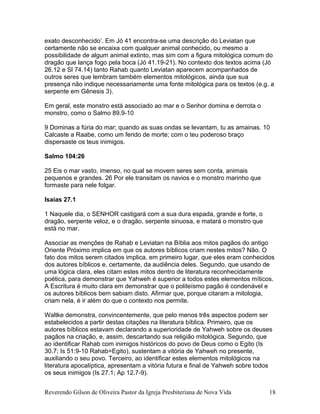 exato desconhecido’. Em Jó 41 encontra-se uma descrição do Leviatan que
certamente não se encaixa com qualquer animal conhecido, ou mesmo a
possibilidade de algum animal extinto, mas sim com a figura mitológica comum do
dragão que lança fogo pela boca (Jó 41.19-21). No contexto dos textos acima (Jó
26.12 e Sl 74.14) tanto Rahab quanto Leviatan aparecem acompanhados de
outros seres que lembram também elementos mitológicos, ainda que sua
presença não indique necessariamente uma fonte mitológica para os textos (e.g. a
serpente em Gênesis 3).
Em geral, este monstro está associado ao mar e o Senhor domina e derrota o
monstro, como o Salmo 89.9-10
9 Dominas a fúria do mar; quando as suas ondas se levantam, tu as amainas. 10
Calcaste a Raabe, como um ferido de morte; com o teu poderoso braço
dispersaste os teus inimigos.
Salmo 104:26
25 Eis o mar vasto, imenso, no qual se movem seres sem conta, animais
pequenos e grandes. 26 Por ele transitam os navios e o monstro marinho que
formaste para nele folgar.
Isaías 27.1
1 Naquele dia, o SENHOR castigará com a sua dura espada, grande e forte, o
dragão, serpente veloz, e o dragão, serpente sinuosa, e matará o monstro que
está no mar.
Associar as menções de Rahab e Leviatan na Bíblia aos mitos pagãos do antigo
Oriente Próximo implica em que os autores bíblicos criam nestes mitos? Não. O
fato dos mitos serem citados implica, em primeiro lugar, que eles eram conhecidos
dos autores bíblicos e, certamente, da audiência deles. Segundo, que usando de
uma lógica clara, eles citam estes mitos dentro de literatura reconhecidamente
poética, para demonstrar que Yahweh é superior a todos estes elementos míticos.
A Escritura é muito clara em demonstrar que o politeísmo pagão é condenável e
os autores bíblicos bem sabiam disto. Afirmar que, porque citaram a mitologia,
criam nela, é ir além do que o contexto nos permite.
Waltke demonstra, convincentemente, que pelo menos três aspectos podem ser
estabelecidos a partir destas citações na literatura bíblica. Primeiro, que os
autores bíblicos estavam declarando a superioridade de Yahweh sobre os deuses
pagãos na criação, e, assim, descartando sua religião mitológica. Segundo, que
ao identificar Rahab com inimigos históricos do povo de Deus como o Egito (Is
30.7; Is 51:9-10 Rahab=Egito), sustentam a vitória de Yahweh no presente,
auxiliando o seu povo. Terceiro, ao identificar estes elementos mitológicos na
literatura apocalíptica, apresentam a vitória futura e final de Yahweh sobre todos
os seus inimigos (Is 27.1; Ap 12.7-9).
Reverendo Gilson de Oliveira Pastor da Igreja Presbiteriana de Nova Vida 18
 