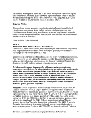 No contexto da criação os textos de Jó e Salmos nos ajudam a entender alguns
fatos importantes. Primeiro, que o Senhor é o grande criador, e não os deuses
destes relatos mitológicos (Baal, Faraó, Marduque, etc.). Segundo, que o Deus
criador do cosmos foi vitorioso no passado e será no futuro.
Segundo Waltke,
É inconcebível pensar que estes monoteistas estritos [os escritores bíblicos]
intencionaram dar suporte à sua visão a partir da mitologia pagã, que eles
indubitavelmente detestavam e abominavam, a não ser que tivessem absoluta
certeza de que seus ouvintes iriam entender que suas alusões eram usadas num
sentido puramente figurativo.
Fonte: Revista Fides Reformata
Parte V
RESPOSTA AOS JUDEUS NÃO CONVERTIDOS
"Santificai a Cristo, como Senhor, em vosso coração, e estai sempre preparados
para responder com mansidão e temor a qualquer que vos pedir a razão da
esperança que há em vós" (1 Pe 3.15-16).
Desconheço o autor das questões abaixo, que me foram remetidas recentemente.
Pelo visto, deve ser um judaizante, ou seja, seguidor do Judaísmo, talvez um
judeu não convertido, que não reconhece em Jesus o verdadeiro Messias. Em
defesa de minha fé, elaborei a devida refutação, como a seguir:
O Judaísmo afirma que Jesus não foi o Messias, pois não realizou as
esperanças messiânicas. Ele não estabeleceu a paz universal e justiça social
para toda a humanidade, nem redimiu o povo de Israel, e nem tampouco
elevou as montanhas do Senhor acima do topo das alturas. No tocante aos
judeus, seu próprio exílio e falta de um lar, e a continuação da guerra,
pobreza e injustiça são provas conclusivas de que o Messias ainda não
chegou, pois sua vinda, de acordo com promessas proféticas, apressará a
redenção do povo de Israel do exílio e a redenção de todo o mundo dos
males da guerra, pobreza e injustiça.
Resposta - Todas as profecias messiânicas se cumpriram em Jesus Cristo. O
Messias prometido, Jesus, o Ungido de Deus, veio para destruir as obras do
diabo, dar liberdade aos cativos, quebrar as algemas invisíveis, trazer Boas Novas
e preparar um povo para morar no céu (Is 61-2; Lc 4.18; Jo 3.16). Veio para todas
as nações, "para que todo aquele que nele crê não pereça, mas tenha a vida
eterna" (Jo 3.16). Ele [O Cristo do Senhor] "é luz para iluminar os gentios, e para
glória do teu povo Israel" (Lc 2.32). "É Deus somente dos judeus? Não o é
também dos gentios? Também dos gentios, certamente" (Rm 3.29). O povo de
Deus não é exclusivamente a nação de Israel, mas os que estão lavados e
remidos no sangue do Cordeiro. A REDENÇÃO em Jesus é espiritual. Todos os
Reverendo Gilson de Oliveira Pastor da Igreja Presbiteriana de Nova Vida 19
 