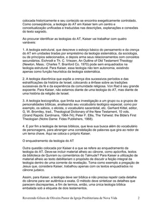 colocada historicamente e seu conteúdo se encontra exegeticamente controlado.
Como conseqüência, a teologia do AT em Kaiser tem um centro e
conceitualização unificadas e traduzidas nas descrições, explanações e conexões
do texto sagrado.
Ao procurar identificar as teologias do AT, Kaiser vai trabalhar com quatro
variáveis:
1. A teologia estrutural, que descreve o esboço básico do pensamento e da crença
do AT em unidades tiradas por empréstimo da teologia sistemática, da sociologia,
ou de princípios selecionados, e depois arma seus relacionamentos com conceitos
secundários. Eichrodt e Th. C. Vriezen, An Outline of Old Testament Theology
(Newton, Mass.: Charles T. Branford Co. 1970) pode sem enquadrados na
teologia estrutural. Para Kaiser, essa teologia não tem autonomia, existindo
apenas como função heurística da teologia sistemática.
2. A teologia diacrônica que expõe a crença dos sucessivos períodos e das
estratificações da história de Israel, colocando a ênfase sobre as tradições
sucessivas da fé e da experiência da comunidade religiosa. Von Rad é seu grande
expoente. Para Kaiser, não estamos diante de uma teologia do AT, mas diante de
uma história da religião de Israel.
3. A teologia lexicográfica, que limita sua investigação a um grupo ou a grupos de
personalidades bíblicas, analisando seu vocabulário teológico especial, como por
exemplo, os sábios, o eloísta, o vocabulário sacerdotal, etc. Gerhard Kittel, editor,
G. W. Bromiley, trad., Theological Dictionary of the New Testament, 10 vols.
(Grand Rapids: Eerdmans, 1964-74); Peter F. Ellis, The Yahwist: the Bible's First
Theologian (Notre Dame: Fides Publishers, 1968).
4. E por fim a teologia de temas bíblicos, que leva sua busca além do vocabulário
de personagens, para abranger uma constelação de palavras que gira ao redor de
um tema chave. Aqui se coloca o próprio Kaiser.
O enquadramento da teologia do AT
Outra questão colocada por Kaiser é a que se refere ao enquadramento da
teologia do AT. Deve-se incluir material alheio ao cânone, como apócrifos, textos
da biblioteca de Qunram ou comentários do Talmude? Para Kaiser a utilização de
material alheio ao texto debilitariam o propósito de discutir a feição integral da
teologia dentro de uma corrente da revelação. Toma como exemplo a pregação de
Jesus que, considera Kaiser, trabalhou apenas com os textos enquadrados no
cânone judaico.
Assim, para Kaiser, a teologia deve ser bíblica e não precisa repetir cada detalhe
do cânone para ser autêntica e exata. O método deve sintetizar os detalhes que
parecem discrepantes, a fim de termos, então, uma única teologia bíblica
embalada sob a etiqueta de dois testamentos.
Reverendo Gilson de Oliveira Pastor da Igreja Presbiteriana de Nova Vida 2
 