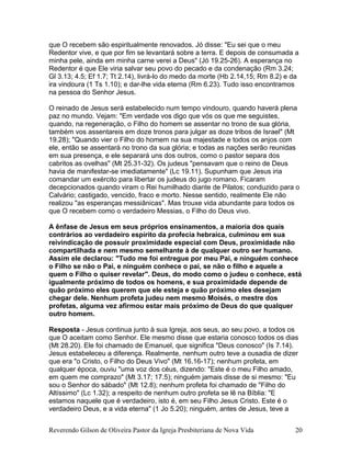 que O recebem são espiritualmente renovados. Jó disse: "Eu sei que o meu
Redentor vive, e que por fim se levantará sobre a terra. E depois de consumada a
minha pele, ainda em minha carne verei a Deus" (Jó 19.25-26). A esperança no
Redentor é que Ele viria salvar seu povo do pecado e da condenação (Rm 3.24;
Gl 3.13; 4.5; Ef 1.7; Tt 2.14), livrá-lo do medo da morte (Hb 2.14,15; Rm 8.2) e da
ira vindoura (1 Ts 1.10); e dar-lhe vida eterna (Rm 6.23). Tudo isso encontramos
na pessoa do Senhor Jesus.
O reinado de Jesus será estabelecido num tempo vindouro, quando haverá plena
paz no mundo. Vejam: "Em verdade vos digo que vós os que me seguistes,
quando, na regeneração, o Filho do homem se assentar no trono de sua glória,
também vos assentareis em doze tronos para julgar as doze tribos de Israel" (Mt
19.28); "Quando vier o Filho do homem na sua majestade e todos os anjos com
ele, então se assentará no trono da sua glória; e todas as nações serão reunidas
em sua presença, e ele separará uns dos outros, como o pastor separa dos
cabritos as ovelhas" (Mt 25.31-32). Os judeus "pensavam que o reino de Deus
havia de manifestar-se imediatamente" (Lc 19.11). Supunham que Jesus iria
comandar um exército para libertar os judeus do jugo romano. Ficaram
decepcionados quando viram o Rei humilhado diante de Pilatos; conduzido para o
Calvário; castigado, vencido, fraco e morto. Nesse sentido, realmente Ele não
realizou "as esperanças messiânicas". Mas trouxe vida abundante para todos os
que O recebem como o verdadeiro Messias, o Filho do Deus vivo.
A ênfase de Jesus em seus próprios ensinamentos, a maioria dos quais
contrários ao verdadeiro espírito da profecia hebraica, culminou em sua
reivindicação de possuir proximidade especial com Deus, proximidade não
compartilhada e nem mesmo semelhante à de qualquer outro ser humano.
Assim ele declarou: "Tudo me foi entregue por meu Pai, e ninguém conhece
o Filho se não o Pai, e ninguém conhece o pai, se não o filho e aquele a
quem o Filho o quiser revelar". Deus, do modo como o judeu o conhece, está
igualmente próximo de todos os homens, e sua proximidade depende de
quão próximo eles querem que ele esteja e quão próximo eles desejam
chegar dele. Nenhum profeta judeu nem mesmo Moisés, o mestre dos
profetas, alguma vez afirmou estar mais próximo de Deus do que qualquer
outro homem.
Resposta - Jesus continua junto à sua Igreja, aos seus, ao seu povo, a todos os
que O aceitam como Senhor. Ele mesmo disse que estaria conosco todos os dias
(Mt 28.20). Ele foi chamado de Emanuel, que significa "Deus conosco" (Is 7.14).
Jesus estabeleceu a diferença. Realmente, nenhum outro teve a ousadia de dizer
que era "o Cristo, o Filho do Deus Vivo" (Mt 16.16-17); nenhum profeta, em
qualquer época, ouviu "uma voz dos céus, dizendo: "Este é o meu Filho amado,
em quem me comprazo" (Mt 3.17; 17.5); ninguém jamais disse de si mesmo: "Eu
sou o Senhor do sábado" (Mt 12.8); nenhum profeta foi chamado de "Filho do
Altíssimo" (Lc 1.32); a respeito de nenhum outro profeta se lê na Bíblia: "E
estamos naquele que é verdadeiro, isto é, em seu Filho Jesus Cristo. Este é o
verdadeiro Deus, e a vida eterna" (1 Jo 5.20); ninguém, antes de Jesus, teve a
Reverendo Gilson de Oliveira Pastor da Igreja Presbiteriana de Nova Vida 20
 