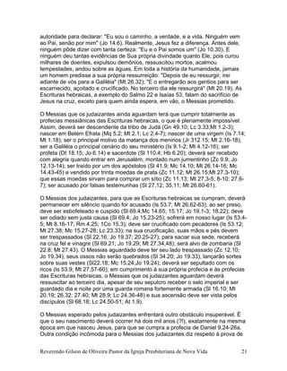 autoridade para declarar: "Eu sou o caminho, a verdade, e a vida. Ninguém vem
ao Pai, senão por mim" (Jo 14.6). Realmente, Jesus fez a diferença. Antes dele,
ninguém pôde dizer com tanta certeza: "Eu e o Pai somos um" (Jo 10.30). E
ninguém deu tantas evidências de Sua própria divindade quanto Ele, pois curou
milhares de doentes, expulsou demônios, ressuscitou mortos, acalmou
tempestades, andou sobre as águas. Em toda a história da humanidade, jamais
um homem predisse a sua própria ressurreição: "Depois de eu ressurgir, irei
adiante de vós para a Galiléia" (Mt 26.32); "E o entregarão aos gentios para ser
escarnecido, açoitado e crucificado. No terceiro dia ele ressurgirá" (Mt 20.19). As
Escrituras hebraicas, a exemplo do Salmo 22 e Isaías 53, falam do sacrifício de
Jesus na cruz, exceto para quem ainda espera, em vão, o Messias prometido.
O Messias que os judaizantes ainda aguardam terá que cumprir totalmente as
profecias messiânicas das Escrituras hebraicas, o que é plenamente impossível.
Assim, deverá ser descendente da tribo de Judá (Gn 49.10; Lc 3.33;Mt 1.2-3);
nascer em Belém Efrata (Mq 5.2; Mt 2.1; Lc 2.4-7); nascer de uma virgem (Is 7.14;
Mt 1.18); ser o principal motivo da matança dos meninos (Jr 312.15; Mt 2.16-18);
ser a Galiléia o principal cenário do seu ministério (Is 9.1-2; Mt 4.12-16); ser
profeta (Dt 18.15; Jo 6.14) e sacerdote (Sl 110.4; Hb 6.20); deverá ser recebido
com alegria quando entrar em Jerusalém, montado num jumentinho (Zc 9.9; Jo
12.13-14); ser traído por um dos apóstolos (Sl 41.9; Mc 14.10; Mt 26.14-16; Mc
14.43-45) e vendido por trinta moedas de prata (Zc 11.12; Mt 26.15;Mt 27.3-10);
que essas moedas sirvam para comprar um sítio (Zc 11.13; Mt 27.3-5; 8-10; 27.6-
7); ser acusado por falsas testemunhas (Sl 27.12; 35.11; Mt 26.60-61).
O Messias dos judaizantes, para que as Escrituras hebraicas se cumpram, deverá
permanecer em silêncio quando for acusado (Is 53.7; Mt 26.62-63); ao ser preso,
deve ser esbofeteado e cuspido (Sl 69.4;Mc 14.65; 15.17; Jo 19.1-3; 18.22); deve
ser odiado sem justa causa (Sl 69.4; Jo 15.23-25); sofrerá em nosso lugar (Is 53.4-
5; Mt 8.16-17; Rm 4.25; 1Co 15.3); deve ser crucificado com pecadores (Is 53.12;
Mt 27.38; Mc 15.27-28; Lc 23.33); na sua crucificação, suas mãos e pés devem
ser trespassados (Sl 22.16; Jo 19.37; 20.25-27); para saciar sua sede, receberá
na cruz fel e vinagre (Sl 69.21; Jo 19.29; Mt 27.34,48); será alvo de zombaria (Sl
22.8; Mt 27.43). O Messias aguardado deve ter seu lado trespassado (Zc 12.10;
Jo 19.34), seus ossos não serão quebrados (Sl 34.20; Jo 19.33), lançarão sortes
sobre suas vestes (Sl22.18; Mc 15.24;Jo 19.24); deverá ser sepultado com os
ricos (Is 53.9; Mt 27.57-60); em cumprimento à sua própria profecia e às profecias
das Escrituras hebraicas, o Messias que os judaizantes aguardam deverá
ressuscitar ao terceiro dia, apesar de seu sepulcro receber o selo imperial e ser
guardado dia e noite por uma guarda romana fortemente armada (Sl 16.10; Mt
20.19; 26.32; 27.40; Mt 28.9; Lc 24.36-48) e sua ascensão deve ser vista pelos
discípulos (Sl 68.18; Lc 24.50-51; At 1.9).
O Messias esperado pelos judaizantes enfrentará outro obstáculo insuperável. É
que o seu nascimento deverá ocorrer há dois mil anos (?!), exatamente na mesma
época em que nasceu Jesus, para que se cumpra a profecia de Daniel 9.24-26a.
Outra condição incômoda para o Messias dos judaizantes diz respeito à prova de
Reverendo Gilson de Oliveira Pastor da Igreja Presbiteriana de Nova Vida 21
 