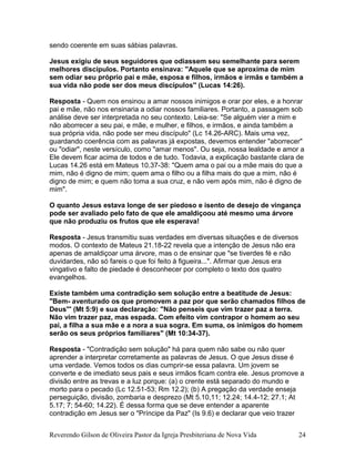 sendo coerente em suas sábias palavras.
Jesus exigiu de seus seguidores que odiassem seu semelhante para serem
melhores discípulos. Portanto ensinava: ''Aquele que se aproxima de mim
sem odiar seu próprio pai e mãe, esposa e filhos, irmãos e irmãs e também a
sua vida não pode ser dos meus discípulos'' (Lucas 14:26).
Resposta - Quem nos ensinou a amar nossos inimigos e orar por eles, e a honrar
pai e mãe, não nos ensinaria a odiar nossos familiares. Portanto, a passagem sob
análise deve ser interpretada no seu contexto. Leia-se: "Se alguém vier a mim e
não aborrecer a seu pai, e mãe, e mulher, e filhos, e irmãos, e ainda também a
sua própria vida, não pode ser meu discípulo" (Lc 14.26-ARC). Mais uma vez,
guardando coerência com as palavras já expostas, devemos entender "aborrecer"
ou "odiar", neste versículo, como "amar menos". Ou seja, nossa lealdade e amor a
Ele devem ficar acima de todos e de tudo. Todavia, a explicação bastante clara de
Lucas 14.26 está em Mateus 10.37-38: "Quem ama o pai ou a mãe mais do que a
mim, não é digno de mim; quem ama o filho ou a filha mais do que a mim, não é
digno de mim; e quem não toma a sua cruz, e não vem após mim, não é digno de
mim".
O quanto Jesus estava longe de ser piedoso e isento de desejo de vingança
pode ser avaliado pelo fato de que ele amaldiçoou até mesmo uma árvore
que não produziu os frutos que ele esperava!
Resposta - Jesus transmitiu suas verdades em diversas situações e de diversos
modos. O contexto de Mateus 21.18-22 revela que a intenção de Jesus não era
apenas de amaldiçoar uma árvore, mas o de ensinar que "se tiverdes fé e não
duvidardes, não só fareis o que foi feito à figueira...". Afirmar que Jesus era
vingativo e falto de piedade é desconhecer por completo o texto dos quatro
evangelhos.
Existe também uma contradição sem solução entre a beatitude de Jesus:
"Bem- aventurado os que promovem a paz por que serão chamados filhos de
Deus''' (Mt 5:9) e sua declaração: "Não penseis que vim trazer paz a terra.
Não vim trazer paz, mas espada. Com efeito vim contrapor o homem ao seu
pai, a filha a sua mãe e a nora a sua sogra. Em suma, os inimigos do homem
serão os seus próprios familiares" (Mt 10:34-37).
Resposta - "Contradição sem solução" há para quem não sabe ou não quer
aprender a interpretar corretamente as palavras de Jesus. O que Jesus disse é
uma verdade. Vemos todos os dias cumprir-se essa palavra. Um jovem se
converte e de imediato seus pais e seus irmãos ficam contra ele. Jesus promove a
divisão entre as trevas e a luz porque: (a) o crente está separado do mundo e
morto para o pecado (Lc 12.51-53; Rm 12.2); (b) A pregação da verdade enseja
perseguição, divisão, zombaria e desprezo (Mt 5.10,11; 12.24; 14.4-12; 27.1; At
5.17; 7; 54-60; 14.22). É dessa forma que se deve entender a aparente
contradição em Jesus ser o "Príncipe da Paz" (Is 9.6) e declarar que veio trazer
Reverendo Gilson de Oliveira Pastor da Igreja Presbiteriana de Nova Vida 24
 