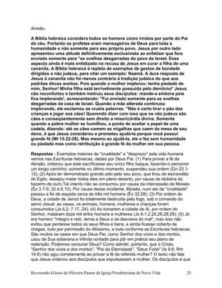 divisão.
A Bíblia hebraica considera todos os homens como irmãos por parte do Pai
do céu. Portanto os profetas eram mensageiros de Deus para toda a
humanidade e não somente para seu próprio povo. Jesus por outro lado
apresentou uma atitude definitivamente exclusivista ao enfatizar que fora
enviado somente para "as ovelhas desgarradas do povo de Israel. Esse
aspecto ainda é mais enfatizado na recusa de Jesus em curar a filha de uma
cananita. A Bíblia hebraica é repleta de exemplos de gestos de bondade
dirigidos a não judeus, para citar um exemplo: Naamã. A dura resposta de
Jesus à cananita não foi menos contrária à tradição judaica do que aos
padrões éticos aceitos. Pois quando a mulher implorou: tenha piedade de
mim, Senhor! Minha filha está terrivelmente possuída pelo demônio!' Jesus
não reconfortou e também instruiu seus discípulos: mande-a embora pois
fica implorando', acrescentando: "Fui enviado somente para as ovelhas
desgarradas da casa de Israel. Quando a mãe alterada continuou
implorando, ele exclamou as cruéis palavras: ''Não é certo tirar o pão das
crianças e jogar aos cães! Querendo dizer com isso que os não judeus são
cães e conseqüentemente sem direito a misericórdia divina. Somente
quando a pobre mulher se humilhou, a ponto de aceitar o papel de uma
cadela, dizendo: até os cães comem as migalhas que caem da mesa de seu
dono, é que Jesus considerou e prometeu ajudá-la porque você possui
grande fé (Mt 15:22-28). Mas mesmo ao ajudá-la, ele o fez sem humanidade
ou piedade mas como retribuição à grande fé da mulher em sua pessoa.
Respostas - Exemplos maiores de "crueldade" e "desprezo" pela vida humana
vemos nas Escrituras hebraicas, dadas por Deus Pai. (1) Para provar a fé de
Abraão, ordenou que este sacrificasse seu único filho Isaque, fazendo-o percorrer
um longo caminho; somente no último momento, suspendeu sua ordem (Gn 22.1-
12); (2) Após ter demonstrado grande zelo pelo seu povo, que tirou da escravidão
do Egito, desejou matar todos eles em pleno deserto, por causa da idolatria do
bezerro de ouro.Tal intento não se consumou por causa da intercessão de Moisés
(Êx 3.7-9; 32.4,6,10). Por causa desse incidente, Moisés, num ato de "crueldade"
passou a fio de espada cerca de três mil homens (Êx 32.28); (3) Por ordem de
Deus, a cidade de Jericó foi totalmente destruída pelo fogo, sob o comando do
servo Josué: as casas, os animais, homens, mulheres e crianças foram
consumidos (Js 6.2; 7.17, 24); (4) Ao tomarem a cidade de Ai, por ordem do
Senhor, mataram doze mil entre homens e mulheres (Js 8.1,2,25,26,28,29); (5) Jó
era homem "íntegro e reto, temia a Deus e se desviava do mal", mas isso não
evitou que perdesse todos os seus filhos e bens, e ainda ficasse coberto de
chagas, tudo por permissão do Altíssimo, e tudo conforme as Escrituras hebraicas.
São muitos os casos em que Deus Pai, como Senhor dos vivos e dos mortos,
usou de Sua soberana e infinita vontade para pôr em prática seu plano de
redenção. Podemos censurar Deus? Como admitir, portanto, que o Cristo,
"Senhor dos vivos e dos mortos", "Pai da Eternidade", "Deus Forte" (Is 9.6; Rm
14.9) não agiu corretamente ao provar a fé da referida mulher? O texto não fala
que Jesus ordenou aos discípulos que expulsassem a mulher. Os discípulos é que
Reverendo Gilson de Oliveira Pastor da Igreja Presbiteriana de Nova Vida 25
 