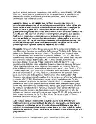 pediram a Jesus que assim procedesse, mas não foram atendidos (Mt 15.23-24).
Com isso, Jesus ensinou que devemos ser perseverantes na fé. Ao atender ao
clamor da Cananéia, libertando sua filha dos demônios, Jesus mais uma vez
afirmou que veio libertar os cativos.
Apesar de Jesus ter apregoado que nenhum pingo no i ou traço no t
deveriam ser retirados da lei, ele próprio desconsiderou e violou várias leis
importantes. A autorização a seus discípulos de apanharem as espigas de
milho no sábado, pois estar faminto não se trata de emergência que
justifique transgressão do sábado. Em várias ocasiões ele curou pessoas no
sábado, que não estavam em situação emergencial, alegando que poderia
fazê-lo, em oposição aos rabinos que sustentavam que o sábado pode e
deve na verdade ser transgredido somente com vistas a salvar e preservar
uma vida, mas não para tratar de pessoas com enfermidades crônicas cujo
estado se prolonga por anos e que sem qualquer perigo de vida e saúde
podem aguardar algumas horas até o término do sábado.
Resposta - Ninguém melhor do que Jesus para dar a correta interpretação à lei
que Ele mesmo formulou, na qualidade de Pessoa da Trindade. João Batista deu
testemunho da divindade de Jesus, dizendo: "Aquele que vem do céu é sobre
todos. Aquele que Deus enviou fala as palavras de Deus..." (Jo 3.31,34). Jesus
confirmou as palavras do seu precursor, afirmando que Seu ensino vinha daquele
que O enviou, ou seja, de Deus (Jo 7.16,17). Nós, cristãos, cumprimos os
princípios éticos e morais do Antigo Testamento (Mt 7.12; 22.36-40) e os
ensinamentos de Cristo e dos apóstolos. Ouçam as palavras do nosso Salvador:
"Ide e fazei discípulos de todos os povos, batizando-os em nome do Pai, e do
Filho e do Espírito Santo, ensinando-os a guardar todas as coisas QUE EU VOS
TENHO MANDADO" (Mt 28.19-20). Do contrário, ainda estaríamos cumprindo o
ritual da circuncisão (1 Co 7.19). Para nós, a fé em Cristo é o ponto de partida
para o cumprimento da lei, pelo que nos tornamos filhos de Deus (Jo 1.12).
Segue-se que não somos salvos pelo mérito de cumprirmos a lei, mas "pela graça
mediante a fé" (Ef 2.8). Libertos do poder do pecado e selados com o Espírito
Santo, estamos debaixo da "lei de Cristo" (Gl 6.2;1 Co 9.21). O apóstolo Paulo
declarou de forma clara que não estamos debaixo da lei, mas debaixo da graça
(Rm 6.14). Jesus colocou o sábado no seu devido lugar, ensinando que esse dia
foi instituído para benefício do homem, a seu favor, e não contra o homem (Mc
2.27). Jesus não censurou os discípulos acusados de não cumprirem a lei do
sábado, por haverem apanhado espigas para comer (Mt 12.1-7), e afirmou que é
lícito fazer o bem nesse dia (Lc 6.9). Por último, Ele declarou que "o Filho do
homem é Senhor do sábado" (Mt 12.8).
A lei judaica aprova e recomenda o divórcio como meio de findar um
matrimônio infeliz e insustentável. De fato a lei é notavelmente liberal pois
aceita como justificativa para o divorcio a incompatibilidade, o que não é
admitido por várias religiões progressistas. Jesus em clara oposição às leis
talmúdicas e bíblicas proibiu o divórcio, exceto em caso de adultério por sua
própria conta.
Reverendo Gilson de Oliveira Pastor da Igreja Presbiteriana de Nova Vida 26
 