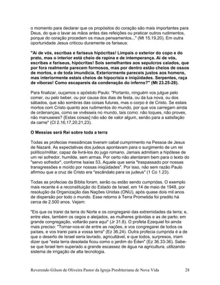 o momento para declarar que os propósitos do coração são mais importantes para
Deus, do que o lavar as mãos antes das refeições ou praticar outros rudimentos,
porque do coração procedem os maus pensamentos..." (Mt 15.19,20). Em outra
oportunidade Jesus criticou duramente os fariseus:
"Ai de vós, escribas e fariseus hipócritas! Limpais o exterior do copo e do
prato, mas o interior está cheio de rapina e de intemperança. Ai de vós,
escribas e fariseus, hipócritas! Sois semelhantes aos sepulcros caiados, que
por fora realmente parecem formosos, mas por dentro estão cheios de ossos
de mortos, e de toda imundícia. Exteriormente pareceis justos aos homens,
mas interiormente estais cheios de hipocrisia e iniqüidades. Serpentes, raça
de víboras! Como escapareis da condenação do inferno?" (Mt 23.25-28).
Para finalizar, ouçamos o apóstolo Paulo: "Portanto, ninguém vos julgue pelo
comer, ou pelo beber, ou por causa dos dias de festa, ou da lua nova, ou dos
sábados, que são sombras das coisas futuras, mas o corpo é de Cristo. Se estais
mortos com Cristo quanto aos rudimentos do mundo, por que vos carregam ainda
de ordenanças, como se vivêsseis no mundo, tais como: não toques, não proves,
não manuseies? {Estas coisas] não são de valor algum, senão para a satisfação
da carne" (Cl 2.16,17,20,21,23).
O Messias será Rei sobre toda a terra
Todas as profecias messiânicas tiveram cabal cumprimento na Pessoa de Jesus
de Nazaré. As expectativas dos judeus apontavam para o surgimento de um rei
político/militar, capaz de livrá-los do jugo romano. Jamais admitiam a hipótese de
um rei sofredor, humilde, sem armas. Por certo não atentaram bem para o texto do
"servo sofredor", conforme Isaías 53, Aquele que seria "traspassado por nossas
transgressões e moído por nossas iniqüidades". Por isso, não sem razão Paulo
afirmou que a cruz de Cristo era "escândalo para os judeus" (1 Co 1.23).
Todas as profecias da Bíblia foram, serão ou estão sendo cumpridas. O exemplo
mais recente é a reconstituição do Estado de Israel, em 14 de maio de 1948, por
resolução da Organização das Nações Unidas (ONU), após quase dois mil anos
de dispersão por todo o mundo. Esse retorno à Terra Prometida foi predito há
cerca de 2.500 anos. Vejam:
"Eis que os trarei da terra do Norte e os congregarei das extremidades da terra; e,
entre eles, também os cegos e aleijados, as mulheres grávidas e as de parto; em
grande congregação, voltarão para aqui" (Jr 31.8). O profeta Ezequiel foi ainda
mais preciso: "Tornar-vos-ei de entre as nações, e vos congregarei de todos os
países, e vos trarei para a vossa terra" (Ez 36.24). Outra profecia cumprida é a de
que o deserto de Israel seria lavrado, agricultável, e que todos, surpresos, iriam
dizer que "esta terra desolada ficou como o jardim do Éden" (Ez 36.33-36). Sabe-
se que Israel tem superado a grande escassez de água na agricultura, utilizando
sistema de irrigação de alta tecnologia.
Reverendo Gilson de Oliveira Pastor da Igreja Presbiteriana de Nova Vida 28
 