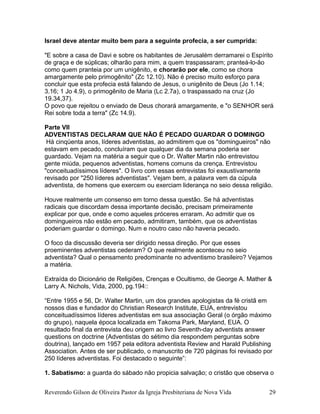Israel deve atentar muito bem para a seguinte profecia, a ser cumprida:
"E sobre a casa de Davi e sobre os habitantes de Jerusalém derramarei o Espírito
de graça e de súplicas; olharão para mim, a quem traspassaram; pranteá-lo-ão
como quem pranteia por um unigênito, e chorarão por ele, como se chora
amargamente pelo primogênito" (Zc 12.10). Não é preciso muito esforço para
concluir que esta profecia está falando de Jesus, o unigênito de Deus (Jo 1.14;
3.16; 1 Jo 4.9), o primogênito de Maria (Lc 2.7a), o traspassado na cruz (Jo
19.34,37).
O povo que rejeitou o enviado de Deus chorará amargamente, e "o SENHOR será
Rei sobre toda a terra" (Zc 14.9).
Parte VII
ADVENTISTAS DECLARAM QUE NÃO É PECADO GUARDAR O DOMINGO
Há cinqüenta anos, líderes adventistas, ao admitirem que os "domingueiros" não
estavam em pecado, concluíram que qualquer dia da semana poderia ser
guardado. Vejam na matéria a seguir que o Dr. Walter Martin não entrevistou
gente miúda, pequenos adventistas, homens comuns da crença. Entrevistou
"conceituadíssimos líderes". O livro com essas entrevistas foi exaustivamente
revisado por "250 líderes adventistas". Vejam bem, a palavra vem da cúpula
adventista, de homens que exercem ou exerciam liderança no seio dessa religião.
Houve realmente um consenso em torno dessa questão. Se há adventistas
radicais que discordam dessa importante decisão, precisam primeiramente
explicar por que, onde e como aqueles próceres erraram. Ao admitir que os
domingueiros não estão em pecado, admitiram, também, que os adventistas
poderiam guardar o domingo. Num e noutro caso não haveria pecado.
O foco da discussão deveria ser dirigido nessa direção. Por que esses
proeminentes adventistas cederam? O que realmente aconteceu no seio
adventista? Qual o pensamento predominante no adventismo brasileiro? Vejamos
a matéria.
Extraída do Dicionário de Religiões, Crenças e Ocultismo, de George A. Mather &
Larry A. Nichols, Vida, 2000, pg.194::
“Entre 1955 e 56, Dr. Walter Martin, um dos grandes apologistas da fé cristã em
nossos dias e fundador do Christian Research Institute, EUA, entrevistou
conceituadíssimos líderes adventistas em sua associação Geral (o órgão máximo
do grupo), naquela época localizada em Takoma Park, Maryland, EUA. O
resultado final da entrevista deu origem ao livro Seventh-day adventists answer
questions on doctrine (Adventistas do sétimo dia respondem perguntas sobre
doutrina), lançado em 1957 pela editora adventista Review and Harald Publishing
Association. Antes de ser publicado, o manuscrito de 720 páginas foi revisado por
250 líderes adventistas. Foi destacado o seguinte”:
1. Sabatismo: a guarda do sábado não propicia salvação; o cristão que observa o
Reverendo Gilson de Oliveira Pastor da Igreja Presbiteriana de Nova Vida 29
 
