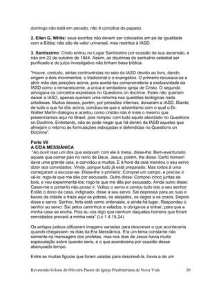 domingo não está em pecado; não é cúmplice do papado.
2. Ellen G. White: seus escritos não devem ser colocados em pé de igualdade
com a Bíblia; não são de valor universal, mas restritos à IASD.
3. Santíssimo: Cristo entrou no Lugar Santíssimo por ocasião de sua ascensão, e
não em 22 de outubro de 1844. Assim, as doutrinas do santuário celestial ser
purificado e do juízo investigativo não tinham base bíblica.
"Houve, contudo, sérias controvérsias no seio da IASD devido ao livro, dando
origem a dois movimentos: o tradicional e o evangélico. O primeiro recusava-se a
abrir mão das posições acima, pois aceitá-las comprometeria a exclusividade da
IASD como o remanescente, a única e verdadeira igreja de Cristo. O segundo
advogava os conceitos expressos no Questions on doctrine. Estes não queriam
deixar a IASD, apenas queriam uma reforma nas questões teológicas nada
ortodoxas. Muitos desses, porém, por pressões internas, deixaram a IASD. Diante
de tudo o que foi dito acima, concluiu-se que o adventismo com o qual o Dr.
Walter Martin dialogou e aceitou como cristão não é mais o mesmo que
presenciamos aqui no Brasil, pois rompeu com tudo aquilo abordado no Questions
on Doctrine. Entretanto, não se pode negar que há dentro da IASD aqueles que
almejam o retorno às formulações esboçadas e defendidas no Questions on
Doctrine".
Parte VII
A CEIA MESSIÂNICA
"Ao ouvir isso um dos que estavam com ele à mesa, disse-lhe: Bem-aventurado
aquele que comer pão no reino de Deus. Jesus, porém, lhe disse: Certo homem
dava uma grande ceia, e convidou a muitos. E à hora da ceia mandou o seu servo
dizer aos convidados: Vinde, porque tudo já está preparado. Mas todos à uma
começaram a escusar-se. Disse-lhe o primeiro: Comprei um campo, e preciso ir
vê-lo: rogo-te que me dês por escusado. Outro disse: Comprei cinco juntas de
bois, e vou experimentá-los; rogo-te que me dês por escusado. Ainda outro disse:
Casei-me e portanto não posso ir. Voltou o servo e contou tudo isto a seu senhor:
Então o dono da casa, indignado, disse a seu servo: Sai depressa para as ruas e
becos da cidade e traze aqui os pobres, os aleijados, os cegos e os coxos. Depois
disse o servo: Senhor, feito está como ordenaste, e ainda há lugar. Respondeu o
senhor ao servo: Sai pelos caminhos e valados, e obriga-os a entrar, para que a
minha casa se encha. Pois eu vos digo que nenhum daqueles homens que foram
convidados provará a minha ceia" (Lc 1 4.15-24)
Os antigos judeus utilizaram imagens variadas para descrever o que aconteceria
quando chegassem os dias da Era Messiânica. Era um tema constante não
somente na mensagem dos profetas, mas nos dias de Jesus havia muita
especulação sobre quando seria, e o que aconteceria por ocasião desse
abençoado tempo.
Entre as muitas figuras que foram usadas para descrevê-la, havia a de um
Reverendo Gilson de Oliveira Pastor da Igreja Presbiteriana de Nova Vida 30
 