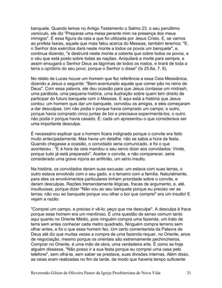 banquete. Quando lemos no Antigo Testamento o Salmo 23, o seu penúltimo
versículo, ele diz "Preparas uma mesa perante mim na presença dos meus
inimigos". É essa figura da ceia a que foi utilizada por Jesus Cristo. E, se vamos
ao profeta Isaías, aquele que mais falou acerca do Messias, também leremos: "E,
o Senhor dos exércitos dará neste monte a todos os povos um banquete", e,
continua dizendo, "e destruirá neste monte a coberta que cobre todos os povos, e
o véu que está posto sobre todas as nações. Aniquilará a morte para sempre, e
assim enxugará o Senhor Deus as lágrimas de todos os rostos, e tirará de toda a
terra o opróbrio do seu povo; porque o Senhor o disse" (Is 25.6a, 7, 8).
No relato de Lucas houve um homem que fez referência a essa Ceia Messiânica,
dizendo a Jesus o seguinte: "Bem-aventurado aquele que comer pão no reino de
Deus". Com essa palavra, ele deu ocasião para que Jesus contasse um midrash,
uma parábola, uma pequena história, uma ilustração sobre quem tem direito de
participar do futuro banquete com o Messias. E aqui está a história que Jesus
contou: um homem quis dar um banquete, convidou os amigos, e eles começaram
a dar desculpas. Um não podia ir porque havia comprado um campo; o outro,
porque havia comprado cinco juntas de boi e precisava experimentá-los; o outro
não podia ir porque havia casado. É; cada um apresentou o que considerava ser
uma importante desculpa.
É necessário explicar que o homem ficara indignado porque o convite era feito
muito antecipadamente. Mas havia um detalhe: não se sabia a hora da festa.
Quando chegasse a ocasião, o convidado seria comunicado, e foi o que
aconteceu : "E à hora da ceia mandou o seu servo dizer aos convidados: Vinde,
porque tudo já está preparado". Aceitar o convite, e não comparecer, seria
considerado uma grave injúria ao anfitrião, um sério insulto.
Na história, os convidados deram suas excusas: um estava com suas terras, o
outro estava envolvido com o seu gado, e o terceiro com a família. Naturalmente,
para eles os envolvimentos particulares tinham prioridade sobre o convite, e
deram desculpas. Razões tremendamente ilógicas, fracas de argumento, e, até,
insultuosas, porque dizer "Não vou ao seu banquete porque eu preciso ver as
terras; não vou ao banquete porque vou olhar o boi que comprei" era um insulto! E
vejam a razão:
"Comprei um campo, e preciso ir vê-lo; peço que me desculpe". A desculpa é fraca
porque esse homem era um mentiroso. É uma questão de senso comum tanto
aqui quanto no Oriente Médio, pois ninguém compra uma fazenda, um trato de
terra sem antes conhecer cada metro quadrado. Ninguém compra terreno sem
olhar antes, e foi o que esse homem fez. Um certo comentarista da Palavra de
Deus até diz que muitas vezes a compra de uma fazenda requer, no Oriente, anos
de negociação, mesmo porque os orientais são extremamente pechincheiros.
Comprar no Oriente, é uma mão de obra, uma verdadeira arte. É como se hoje
alguém dissesse, "Não posso ir a sua festa porque eu comprei uma casa pelo
telefone", sem olhá-la, sem saber se prestava, suas divisões internas. Além disso,
as ceias eram realizadas no fim da tarde, de modo que haveria tempo suficiente
Reverendo Gilson de Oliveira Pastor da Igreja Presbiteriana de Nova Vida 31
 