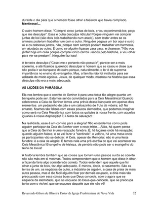 durante o dia para que o homem fosse olhar a fazenda que havia comprado.
Mentiroso!...
O outro homem disse, "Comprei cinco juntas de bois, e vou experimentá-los; peço
que me desculpe". Essa é outra desculpa ridícula! Porque ninguém vai comprar
juntas de boi (são dois bois trabalhando num arado), sem testar antes se os
animais poderiam trabalhar um com o outro. Ninguém pegava um boi aqui e outro
ali e os colocava juntos, não, porque nem sempre podiam trabalhar em harmonia,
um ajustado ao outro. É como se alguém ligasse para casa, e dissesse: "Não vou
jantar hoje em casa porque comprei cinco carros usados pelo telefone, e vou olhar
para ver se prestam". Ninguém faz isso!
A terceira desculpa ("Casei-me e portanto não posso ir") parece ser a mais
coerente, e até ficamos querendo desculpar o homem que se casou e disse que
não podia ir ao banquete do outro porque, naturalmente, o lar é de suprema
importância no ensino do evangelho. Mas, a família não foi instituída para ser
utilizada de modo egoísta. Jesus, de qualquer modo, mostrou na história que essa
desculpa não era a mais adequada.
AS LIÇÕES DA PARÁBOLA
Ela nos lembra que o convite do Senhor é para uma festa tão alegre quanto um
banquete pode ser. Estamos sendo convidados para a Ceia Messiânica! Quando
celebramos a Ceia do Senhor temos uma prévia desse banquete em apenas dois
elementos: um pedacinho de pão e um calicezinho de fruto da videira; só! No
entanto, ficamos tão felizes com esses poucos elementos, que podemos imaginar
como será na Ceia Messiânica com todos os quitutes à nossa frente, com aquelas
iguarias à nossa disposição! É a festa da salvação!
Na realidade, esse é um convite para a alegria! Não entendemos como pode
alguém participar da Ceia do Senhor com o rosto triste... Aliás, há quem pense
que a Ceia do Senhor é uma recepção fúnebre. É; há lugares onde há recepção;
quando alguém falece, e se vai fazer a "sentinela", o velório, há uma mesa onde
os participantes vão se deliciar. A Ceia, apesar de Memorial, não é uma festa
fúnebre: é a ceia da alegria! E temos nela uma pré-estréia do que vai acontecer na
Ceia Messiânica! Evangelho de tristeza, de penúria não pode ser o evangelho do
reino de Deus!
A história lembra também que as coisas que tornam uma pessoa surda ao convite
não são más em si mesmas. Todos compreendem que o homem que disse ir olhar
a fazenda faria algo considerado correto. Todos entendem que aquele que foi
olhar a junta de bois, fez algo adequado. E menos, ainda, o casamento. São as
terras de um, os negócios de outro, a indústria de alguém, a casa de praia de mais
outra pessoa, mas é tão fácil alguém ficar por demais ocupado, e diria mais tão
preocupado com essa coisas boas que Deus concede, com o agora que se
esquece da eternidade, que se esquece do Deus-que-concede, que se preocupa
tanto com o visível, que se esquece daquele que ele não vê!
Reverendo Gilson de Oliveira Pastor da Igreja Presbiteriana de Nova Vida 32
 