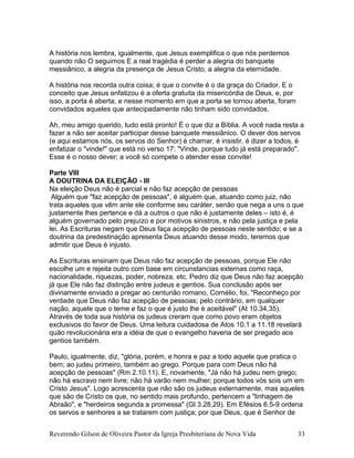 A história nos lembra, igualmente, que Jesus exemplifica o que nós perdemos
quando não O seguimos E a real tragédia é perder a alegria do banquete
messiânico, a alegria da presença de Jesus Cristo, a alegria da eternidade.
A história nos recorda outra coisa; é que o convite é o da graça do Criador. E o
conceito que Jesus enfatizou é a oferta gratuita da misericórdia de Deus, e, por
isso, a porta é aberta, e nesse momento em que a porta se tornou aberta, foram
convidados aqueles que antecipadamente não tinham sido convidados.
Ah, meu amigo querido, tudo está pronto! É o que diz a Bíblia. A você nada resta a
fazer a não ser aceitar participar desse banquete messiânico. O dever dos servos
(e aqui estamos nós, os servos do Senhor) é chamar, é insistir, é dizer a todos, é
enfatizar o "vinde!" que está no verso 17: "Vinde, porque tudo já está preparado".
Esse é o nosso dever; a você só compete o atender esse convite!
Parte VIII
A DOUTRINA DA ELEIÇÃO - III
Na eleição Deus não é parcial e não faz acepção de pessoas
Alguém que "faz acepção de pessoas", é alguém que, atuando como juiz, não
trata aqueles que vêm ante ele conforme seu caráter, senão que nega a uns o que
justamente lhes pertence e dá a outros o que não é justamente deles – isto é, é
alguém governado pelo prejuízo e por motivos sinistros, e não pela justiça e pela
lei. As Escrituras negam que Deus faça acepção de pessoas neste sentido; e se a
doutrina da predestinação apresenta Deus atuando desse modo, teremos que
admitir que Deus é injusto.
As Escrituras ensinam que Deus não faz acepção de pessoas, porque Ele não
escolhe um e rejeita outro com base em circunstancias externas como raça,
nacionalidade, riquezas, poder, nobreza, etc. Pedro diz que Deus não faz acepção
já que Ele não faz distinção entre judeus e gentios. Sua conclusão após ser
divinamente enviado a pregar ao centurião romano, Cornélio, foi, "Reconheço por
verdade que Deus não faz acepção de pessoas; pelo contrário, em qualquer
nação, aquele que o teme e faz o que é justo lhe é aceitável" (At 10.34,35).
Através de toda sua história os judeus creram que como povo eram objetos
exclusivos do favor de Deus. Uma leitura cuidadosa de Atos 10.1 a 11.18 revelará
quão revolucionária era a idéia de que o evangelho haveria de ser pregado aos
gentios também.
Paulo, igualmente, diz, "glória, porém, e honra e paz a todo aquele que pratica o
bem; ao judeu primeiro, também ao grego. Porque para com Deus não há
acepção de pessoas" (Rm 2.10.11). E, novamente, "Já não há judeu nem grego;
não há escravo nem livre; não há varão nem mulher; porque todos vós sois um em
Cristo Jesus". Logo acrescenta que não são os judeus externamente, mas aqueles
que são de Cristo os que, no sentido mais profundo, pertencem a "linhagem de
Abraão", e "herdeiros segunda a promessa" (Gl 3.28,29). Em Efésios 6.5-9 ordena
os servos e senhores a se tratarem com justiça; por que Deus, que é Senhor de
Reverendo Gilson de Oliveira Pastor da Igreja Presbiteriana de Nova Vida 33
 