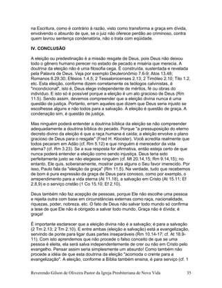 na Escritura, como é contrário à razão, visto como transforma a graça em dívida,
envolvendo o absurdo de que, se o juiz não oferece perdão ao criminoso, contra
quem lavrou sentença condenatória, não o trata com eqüidade.
IV. CONCLUSÃO
A eleição ou predestinação é a missão resgate de Deus, pois Deus não deixou
todo o gênero humano perecer no estado de pecado e miséria que merecia. A
doutrina da eleição não é uma filosofia cega. É construída, sustentada e revelada
pela Palavra de Deus. Veja por exemplo Deuteronômio 7.6-9; Atos 13.48;
Romanos 8.29,30; Efésios 1.4,5; 2 Tessalonicenses 2.13; 2 Timóteo 2.10; Tito 1.2,
etc. Esta eleição, conforme dizem corretamente os teólogos calvinistas, é
"incondicional", isto é, Deus elege independente de méritos, fé ou obras do
indivíduo. E isto só é possível porque a eleição é um ato gracioso de Deus (Rm
11.5). Sendo assim, devemos compreender que a eleição divina nunca é uma
questão de justiça. Portanto, erram aqueles que dizem que Deus seria injusto se
escolhesse alguns e não todos para a salvação. A eleição é questão de graça. A
condenação sim, é questão de justiça.
Mas ninguém poderá entender a doutrina bíblica da eleição se não compreender
adequadamente a doutrina bíblica do pecado. Porque "a pressuposição do eterno
decreto divino da eleição é que a raça humana é caída; a eleição envolve o plano
gracioso de Deus para o resgate" (Fred H. Klooster). Você acredita realmente que
todos pecaram em Adão (cf. Rm 5.12) e que ninguém é merecedor da vida
eterna? (cf. Rm 3.23). Se a sua resposta for afirmativa, então esteja certo de que
nunca poderá entender a eleição como sendo injustiça. Deus teria sido
perfeitamente justo se não elegesse ninguém (cf. Mt 20.14,15; Rm 9.14,15); no
entanto, Ele quis, soberanamente, mostrar para alguns o Seu favor imerecido. Por
isso, Paulo fala da "eleição da graça" (Rm 11.5). Na verdade, tudo que recebemos
de bom é pura expressão da graça de Deus para conosco, como por exemplo, o
arrependimento para a vida eterna (At 11.18), a salvação em Cristo (At 15.11; Ef
2.8,9) e o serviço cristão (1 Co 15.10; Ef 2.10).
Deus também não faz acepção de pessoas, porque Ele não escolhe uma pessoa
e rejeita outra com base em circunstâncias externas como raça, nacionalidade,
riquezas, poder, nobreza, etc. O fato de Deus não salvar todo mundo só confirma
a tese de que Ele não é obrigado a salvar todo mundo. Graça não é dívida; é
graça!
É importante esclarecer que a eleição divina não é a salvação; é para a salvação
(2 Tm 2.13; 2 Tm 2.10). E entre ambas (eleição e salvação) está a evangelização,
servindo de ponte para ligar duas partes inseparáveis (Rm 10.14-17; cf. At 18.9-
11). Com isto aprendemos que não procede o falso conceito de que se uma
pessoa é eleita, ela será salva independentemente de crer ou não em Cristo pelo
evangelho. Pensar assim seria simplesmente um absurdo! Como também não
procede a idéia de que esta doutrina da eleição "acomoda o crente para a
evangelização". A eleição, conforme a Bíblia também ensina, é para serviço (cf. 1
Reverendo Gilson de Oliveira Pastor da Igreja Presbiteriana de Nova Vida 35
 