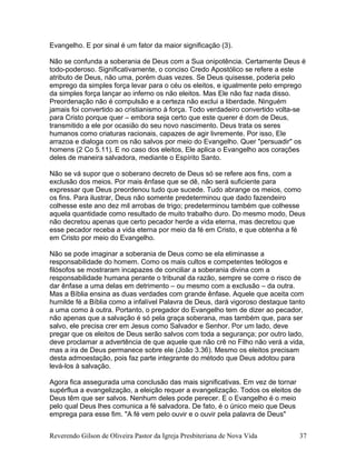 Evangelho. E por sinal é um fator da maior significação (3).
Não se confunda a soberania de Deus com a Sua onipotência. Certamente Deus é
todo-poderoso. Significativamente, o conciso Credo Apostólico se refere a este
atributo de Deus, não uma, porém duas vezes. Se Deus quisesse, poderia pelo
emprego da simples força levar para o céu os eleitos, e igualmente pelo emprego
da simples força lançar ao inferno os não eleitos. Mas Ele não faz nada disso.
Preordenação não é compulsão e a certeza não exclui a liberdade. Ninguém
jamais foi convertido ao cristianismo à força. Todo verdadeiro convertido volta-se
para Cristo porque quer – embora seja certo que este querer é dom de Deus,
transmitido a ele por ocasião do seu novo nascimento. Deus trata os seres
humanos como criaturas racionais, capazes de agir livremente. Por isso, Ele
arrazoa e dialoga com os não salvos por meio do Evangelho. Quer "persuadir" os
homens (2 Co 5.11). E no caso dos eleitos, Ele aplica o Evangelho aos corações
deles de maneira salvadora, mediante o Espírito Santo.
Não se vá supor que o soberano decreto de Deus só se refere aos fins, com a
exclusão dos meios. Por mais ênfase que se dê, não será suficiente para
expressar que Deus preordenou tudo que sucede. Tudo abrange os meios, como
os fins. Para ilustrar, Deus não somente predeterminou que dado fazendeiro
colhesse este ano dez mil arrobas de trigo; predeterminou também que colhesse
aquela quantidade como resultado de muito trabalho duro. Do mesmo modo, Deus
não decretou apenas que certo pecador herde a vida eterna, mas decretou que
esse pecador receba a vida eterna por meio da fé em Cristo, e que obtenha a fé
em Cristo por meio do Evangelho.
Não se pode imaginar a soberania de Deus como se ela eliminasse a
responsabilidade do homem. Como os mais cultos e competentes teólogos e
filósofos se mostraram incapazes de conciliar a soberania divina com a
responsabilidade humana perante o tribunal da razão, sempre se corre o risco de
dar ênfase a uma delas em detrimento – ou mesmo com a exclusão – da outra.
Mas a Bíblia ensina as duas verdades com grande ênfase. Aquele que aceita com
humilde fé a Bíblia como a infalível Palavra de Deus, dará vigoroso destaque tanto
a uma como à outra. Portanto, o pregador do Evangelho tem de dizer ao pecador,
não apenas que a salvação é só pela graça soberana, mas também que, para ser
salvo, ele precisa crer em Jesus como Salvador e Senhor. Por um lado, deve
pregar que os eleitos de Deus serão salvos com toda a segurança; por outro lado,
deve proclamar a advertência de que aquele que não crê no Filho não verá a vida,
mas a ira de Deus permanece sobre ele (João 3.36). Mesmo os eleitos precisam
desta admoestação, pois faz parte integrante do método que Deus adotou para
levá-los à salvação.
Agora fica assegurada uma conclusão das mais significativas. Em vez de tornar
supérflua a evangelização, a eleição requer a evangelização. Todos os eleitos de
Deus têm que ser salvos. Nenhum deles pode perecer. E o Evangelho é o meio
pelo qual Deus lhes comunica a fé salvadora. De fato, é o único meio que Deus
emprega para esse fim. "A fé vem pelo ouvir e o ouvir pela palavra de Deus"
Reverendo Gilson de Oliveira Pastor da Igreja Presbiteriana de Nova Vida 37
 