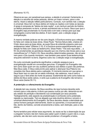 (Romanos 10.17).
Observe-se que, por paradoxal que pareça, a eleição é universal. Certamente, a
eleição é a escolha de certas pessoas, dentre um maior número, para a vida
eterna. Assim a eleição reflete particularismo. Contudo, num sentido real, a eleição
é universal. Deus tem os Seus eleitos em todas as nações e em todas as épocas.
A igreja é composta de "eleitos de toda nação", e em nenhum período da história
os eleitos pereceram na terra, e jamais acontecerá isto no futuro. Deus quer que o
Evangelho seja proclamado no mundo todo e em todo o tempo para que seja
congregada a soma total dos eleitos. É bom repetir, pois: a eleição exige a
evangelização.
A mesma verdade pode-se ver de outro ângulo. A Escritura ensina que a eleição
foi feita com vistas às boas obras. Disse Paulo: "Somos feitura dele, criados em
Cristo Jesus para as boas obras, as quais Deus de antemão preparou para que
andássemos nelas" (Efésios 2.10). E a Escritura ensina especificamente que a
eleição foi feita com vistas ao testemunho. Disse Pedro: "Vós sois raça eleita ... a
fim de proclamardes as grandezas daquele que vos chamou das trevas para a sua
maravilhosa luz" (1 Pedro 2.9). Deus escolheu determinadas pessoas, não só para
irem para o Céu quando morrerem, mas também para serem Suas testemunhas
enquanto estiverem na terra. Digamos outra vez: a eleição exige a evangelização.
Eis outra conclusão igualmente significativa: a eleição assegura que a
evangelização resulte em conversões genuínas. O pregador do Evangelho não
tem como dizer quem em seu auditório pertence aos eleitos e quem não pertence.
Mas Deus sabe. E Deus está pronto para aplicar e abençoar Sua Palavra nos
corações dos Seus eleitos para a salvação. O momento preciso em que apraz a
Deus fazer isso no caso de um eleito individual, não sabemos, mas é certo e
seguro que o fará antes da morte da pessoa. Exatamente tão certo como todos os
eleitos de Deus serão salvos, é certo que a palavra do Evangelho não tornará a
Deus vazia (Isaías 55.11).
A preterição e o oferecimento do Evangelho
A eleição tem seu reverso. Se Deus escolheu da raça humana decaída certo
número para a vida eterna, é óbvio que passou outros por alto, deixando-os em
seu estado de perdição e decretando sua condenação por seus pecados.
Teologicamente, este aspecto da predestinação é conhecido como preterição,
rejeição ou reprovação. Tem-se alegado que esta doutrina elimina o sincero e
universal oferecimento do Evangelho. Se Deus decretou desde a eternidade que
certos homens pereçam eternamente, dizem os oponentes, é inconcebível que
Ele, dentro da história, convide sinceramente a todos, sem distinção, para a vida
eterna.
Numa tentativa para refutar esse argumento, às vezes se faz a observação de que
o pregador humano não tem meios para saber quem é eleito e quem não é, e que,
portanto, ele não tem outro recurso senão proclamar o Evangelho a todos,
Reverendo Gilson de Oliveira Pastor da Igreja Presbiteriana de Nova Vida 38
 